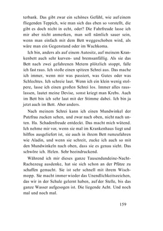 terbank. Das gibt zwar ein schönes Gefühl, wie auf einem
fliegenden Teppich, wie man sich das eben so vorstellt, die
gibt es doch nicht in echt, oder? Die Fahrfreude lasse ich
mir aber nicht anmerken, man soll nämlich sauer sein,
wenn man einfach mit dem Bett weggeschoben wird, als
wäre man ein Gegenstand oder im Wachkoma.
   Ich bin, anders als auf einem Autositz, auf meinem Kran-
kenbett auch sehr kurven- und bremsanfällig. Als sie das
Bett nach zwei gefahrenen Metern plötzlich stoppt, falle
ich fast raus. Ich stoße einen spitzen Schrei aus. Das mache
ich immer, wenn mir was passiert, was Gutes oder was
Schlechtes. Ich schreie laut. Wenn ich ein klein wenig stol-
pere, lasse ich einen großen Schrei los. Immer alles raus-
lassen, lautet meine Devise, sonst kriegt man Krebs. Auch
im Bett bin ich sehr laut mit der Stimme dabei. Ich bin ja
jetzt auch im Bett. Aber anders.
   Nach meinem Schrei kann ich einen Mundwinkel der
Putzfrau zucken sehen, und zwar nach oben, nicht nach un-
ten. Ha. Schadenfreude entdeckt. Das macht mich wütend.
Ich nehme mir vor, wenn sie mal im Krankenhaus liegt und
hilflos ausgeliefert ist, sie auch in ihrem Bett rumzufahren
wie Aladin, und wenn sie schreit, zucke ich auch so mit
den Mundwinkeln nach oben, dass sie es genau sieht. Das
schwöre ich. Helen. Sehr beeindruckend.
  Während ich mir dieses ganze Tausendundeine-Nacht-
Rachezeug ausdenke, hat sie sich schon an der Pfütze zu
schaffen gemacht. Sie ist sehr schnell mit ihrem Wisch-
mopp. Sie macht immer wieder das Unendlichkeitszeichen,
das wir in der Schule gelernt haben, auf der Stelle, bis das
ganze Wasser aufgesogen ist. Die liegende Acht. Und noch
mal und noch mal.

                                                     159
 