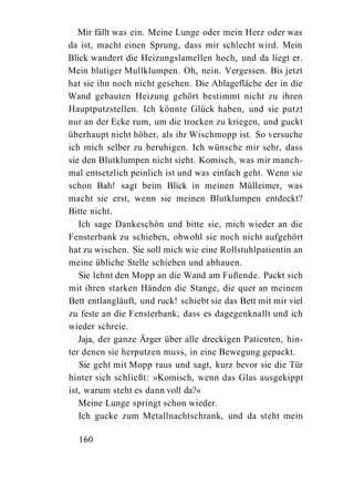 Mir fällt was ein. Meine Lunge oder mein Herz oder was
da ist, macht einen Sprung, dass mir schlecht wird. Mein
Blick wandert die Heizungslamellen hoch, und da liegt er.
Mein blutiger Mullklumpen. Oh, nein. Vergessen. Bis jetzt
hat sie ihn noch nicht gesehen. Die Ablagefläche der in die
Wand gebauten Heizung gehört bestimmt nicht zu ihren
Hauptputzstellen. Ich könnte Glück haben, und sie putzt
nur an der Ecke rum, um die trocken zu kriegen, und guckt
überhaupt nicht höher, als ihr Wischmopp ist. So versuche
ich mich selber zu beruhigen. Ich wünsche mir sehr, dass
sie den Blutklumpen nicht sieht. Komisch, was mir manch-
mal entsetzlich peinlich ist und was einfach geht. Wenn sie
schon Bah! sagt beim Blick in meinen Mülleimer, was
macht sie erst, wenn sie meinen Blutklumpen entdeckt?
Bitte nicht.
   Ich sage Dankeschön und bitte sie, mich wieder an die
Fensterbank zu schieben, obwohl sie noch nicht aufgehört
hat zu wischen. Sie soll mich wie eine Rollstuhlpatientin an
meine übliche Stelle schieben und abhauen.
   Sie lehnt den Mopp an die Wand am Fußende. Packt sich
mit ihren starken Händen die Stange, die quer an meinem
Bett entlangläuft, und ruck! schiebt sie das Bett mit mir viel
zu feste an die Fensterbank, dass es dagegenknallt und ich
wieder schreie.
   Jaja, der ganze Ärger über alle dreckigen Patienten, hin-
ter denen sie herputzen muss, in eine Bewegung gepackt.
   Sie geht mit Mopp raus und sagt, kurz bevor sie die Tür
hinter sich schließt: »Komisch, wenn das Glas ausgekippt
ist, warum steht es dann voll da?«
   Meine Lunge springt schon wieder.
   Ich gucke zum Metallnachtschrank, und da steht mein

  160
 