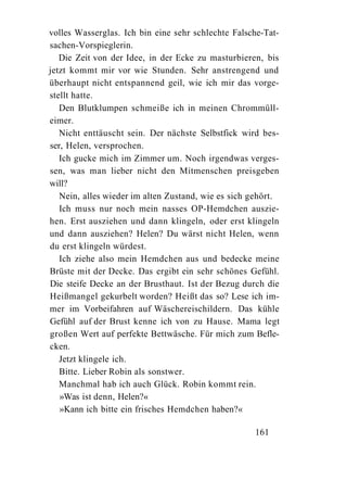 volles Wasserglas. Ich bin eine sehr schlechte Falsche-Tat-
sachen-Vorspieglerin.
   Die Zeit von der Idee, in der Ecke zu masturbieren, bis
jetzt kommt mir vor wie Stunden. Sehr anstrengend und
überhaupt nicht entspannend geil, wie ich mir das vorge-
stellt hatte.
   Den Blutklumpen schmeiße ich in meinen Chrommüll-
eimer.
   Nicht enttäuscht sein. Der nächste Selbstfick wird bes-
ser, Helen, versprochen.
   Ich gucke mich im Zimmer um. Noch irgendwas verges-
sen, was man lieber nicht den Mitmenschen preisgeben
will?
   Nein, alles wieder im alten Zustand, wie es sich gehört.
   Ich muss nur noch mein nasses OP-Hemdchen auszie-
hen. Erst ausziehen und dann klingeln, oder erst klingeln
und dann ausziehen? Helen? Du wärst nicht Helen, wenn
du erst klingeln würdest.
   Ich ziehe also mein Hemdchen aus und bedecke meine
Brüste mit der Decke. Das ergibt ein sehr schönes Gefühl.
Die steife Decke an der Brusthaut. Ist der Bezug durch die
Heißmangel gekurbelt worden? Heißt das so? Lese ich im-
mer im Vorbeifahren auf Wäschereischildern. Das kühle
Gefühl auf der Brust kenne ich von zu Hause. Mama legt
großen Wert auf perfekte Bettwäsche. Für mich zum Befle-
cken.
   Jetzt klingele ich.
   Bitte. Lieber Robin als sonstwer.
   Manchmal hab ich auch Glück. Robin kommt rein.
   »Was ist denn, Helen?«
   »Kann ich bitte ein frisches Hemdchen haben?«

                                                    161
 