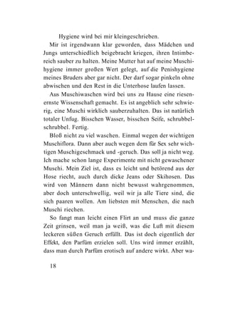 Hygiene wird bei mir kleingeschrieben.
   Mir ist irgendwann klar geworden, dass Mädchen und
Jungs unterschiedlich beigebracht kriegen, ihren Intimbe-
reich sauber zu halten. Meine Mutter hat auf meine Muschi-
hygiene immer großen Wert gelegt, auf die Penishygiene
meines Bruders aber gar nicht. Der darf sogar pinkeln ohne
abwischen und den Rest in die Unterhose laufen lassen.
   Aus Muschiwaschen wird bei uns zu Hause eine riesen-
ernste Wissenschaft gemacht. Es ist angeblich sehr schwie-
rig, eine Muschi wirklich sauberzuhalten. Das ist natürlich
totaler Unfug. Bisschen Wasser, bisschen Seife, schrubbel-
schrubbel. Fertig.
   Bloß nicht zu viel waschen. Einmal wegen der wichtigen
Muschiflora. Dann aber auch wegen dem für Sex sehr wich-
tigen Muschigeschmack und -geruch. Das soll ja nicht weg.
Ich mache schon lange Experimente mit nicht gewaschener
Muschi. Mein Ziel ist, dass es leicht und betörend aus der
Hose riecht, auch durch dicke Jeans oder Skihosen. Das
wird von Männern dann nicht bewusst wahrgenommen,
aber doch unterschwellig, weil wir ja alle Tiere sind, die
sich paaren wollen. Am liebsten mit Menschen, die nach
Muschi riechen.
   So fangt man leicht einen Flirt an und muss die ganze
Zeit grinsen, weil man ja weiß, was die Luft mit diesem
leckeren süßen Geruch erfüllt. Das ist doch eigentlich der
Effekt, den Parfüm erzielen soll. Uns wird immer erzählt,
dass man durch Parfüm erotisch auf andere wirkt. Aber wa-

  18
 