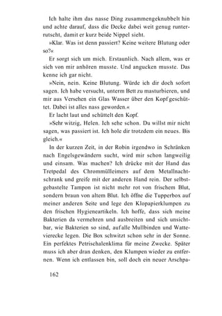 Ich halte ihm das nasse Ding zusammengeknubbelt hin
und achte darauf, dass die Decke dabei weit genug runter-
rutscht, damit er kurz beide Nippel sieht.
   »Klar. Was ist denn passiert? Keine weitere Blutung oder
so?«
   Er sorgt sich um mich. Erstaunlich. Nach allem, was er
sich von mir anhören musste. Und angucken musste. Das
kenne ich gar nicht.
   »Nein, nein. Keine Blutung. Würde ich dir doch sofort
sagen. Ich habe versucht, unterm Bett zu masturbieren, und
mir aus Versehen ein Glas Wasser über den Kopf geschüt-
tet. Dabei ist alles nass geworden.«
   Er lacht laut und schüttelt den Kopf.
   »Sehr witzig, Helen. Ich sehe schon. Du willst mir nicht
sagen, was passiert ist. Ich hole dir trotzdem ein neues. Bis
gleich.«
   In der kurzen Zeit, in der Robin irgendwo in Schränken
nach Engelsgewändern sucht, wird mir schon langweilig
und einsam. Was machen? Ich drücke mit der Hand das
Tretpedal des Chrommülleimers auf dem Metallnacht-
schrank und greife mit der anderen Hand rein. Der selbst-
gebastelte Tampon ist nicht mehr rot von frischem Blut,
sondern braun von altem Blut. Ich öffne die Tupperbox auf
meiner anderen Seite und lege den Klopapierklumpen zu
den frischen Hygieneartikeln. Ich hoffe, dass sich meine
Bakterien da vermehren und ausbreiten und sich unsicht-
bar, wie Bakterien so sind, auf alle Mullbinden und Watte-
vierecke legen. Die Box schwitzt schon sehr in der Sonne.
Ein perfektes Petrischalenklima für meine Zwecke. Später
muss ich aber dran denken, den Klumpen wieder zu entfer-
nen. Wenn ich entlassen bin, soll doch ein neuer Arschpa-

  162
 