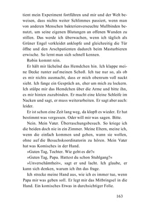 tient mein Experiment fortführen und mir und der Welt be-
weisen, dass nichts weiter Schlimmes passiert, wenn man
von anderen Menschen bakterienverseuchte Mullbinden be-
nutzt, um seine eigenen Blutungen an offenen Wunden zu
stillen. Das werde ich überwachen, wenn ich täglich als
Grüner Engel verkleidet anklopfe und gleichzeitig die Tür
öffne und den Arschpatienten dadurch beim Masturbieren
erwische. So lernt man sich schnell kennen.
   Robin kommt rein.
   Er hält mir lächelnd das Hemdchen hin. Ich klappe mei-
ne Decke runter auf meinen Schoß. Ich tue nur so, als ob
es mir nichts ausmacht, dass er mich obenrum voll nackt
sieht. Ich fange ein Gespräch an, eher um mich zu lockern.
Ich stülpe mir das Hemdchen über die Arme und bitte ihn,
es mir hinten zuzubinden. Er macht eine kleine Schleife im
Nacken und sagt, er muss weiterarbeiten. Er sagt aber auch:
leider.
   Er ist schon eine Zeit lang weg, da klopft es wieder. Er hat
bestimmt was vergessen. Oder will mir was sagen. Bitte.
   Nein. Mein Vater. Überraschungsbesuch. So kriege ich
die beiden doch nie in ein Zimmer. Meine Eltern, meine ich,
wenn die einfach kommen und gehen, wann sie wollen,
ohne auf die Besuchskoordinatorin zu hören. Mein Vater
hat was Komisches in der Hand.
   »Guten Tag, Tochter. Wie geht es dir?«
   »Guten Tag, Papa. Hattest du schon Stuhlgang?«
   »Unverschämtheit«, sagt er und lacht. Ich glaube, er
kann sich denken, warum ich ihn das frage.
   Ich strecke meine Hand aus, wie ich es immer tue, wenn
Papa mir was geben soll. Er legt mir das Mitbringsel in die
Hand. Ein komisches Etwas in durchsichtiger Folie.

                                                        163
 