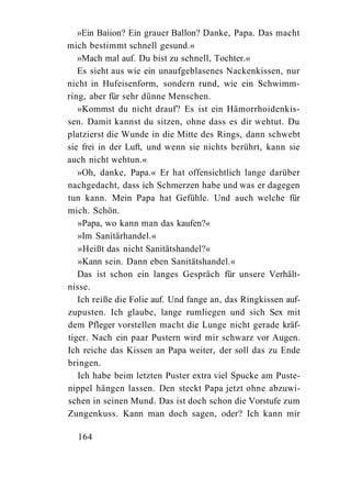 »Ein Baiion? Ein grauer Ballon? Danke, Papa. Das macht
mich bestimmt schnell gesund.«
   »Mach mal auf. Du bist zu schnell, Tochter.«
   Es sieht aus wie ein unaufgeblasenes Nackenkissen, nur
nicht in Hufeisenform, sondern rund, wie ein Schwimm-
ring, aber für sehr dünne Menschen.
   »Kommst du nicht drauf? Es ist ein Hämorrhoidenkis-
sen. Damit kannst du sitzen, ohne dass es dir wehtut. Du
platzierst die Wunde in die Mitte des Rings, dann schwebt
sie frei in der Luft, und wenn sie nichts berührt, kann sie
auch nicht wehtun.«
   »Oh, danke, Papa.« Er hat offensichtlich lange darüber
nachgedacht, dass ich Schmerzen habe und was er dagegen
tun kann. Mein Papa hat Gefühle. Und auch welche für
mich. Schön.
   »Papa, wo kann man das kaufen?«
   »Im Sanitärhandel.«
   »Heißt das nicht Sanitätshandel?«
   »Kann sein. Dann eben Sanitätshandel.«
   Das ist schon ein langes Gespräch für unsere Verhält-
nisse.
   Ich reiße die Folie auf. Und fange an, das Ringkissen auf-
zupusten. Ich glaube, lange rumliegen und sich Sex mit
dem Pfleger vorstellen macht die Lunge nicht gerade kräf-
tiger. Nach ein paar Pustern wird mir schwarz vor Augen.
Ich reiche das Kissen an Papa weiter, der soll das zu Ende
bringen.
   Ich habe beim letzten Puster extra viel Spucke am Puste-
nippel hängen lassen. Den steckt Papa jetzt ohne abzuwi-
schen in seinen Mund. Das ist doch schon die Vorstufe zum
Zungenkuss. Kann man doch sagen, oder? Ich kann mir

  164
 