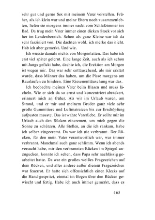 sehr gut und gerne Sex mit meinem Vater vorstellen. Frü-
her, als ich klein war und meine Eltern noch zusammenleb-
ten, liefen sie morgens immer nackt vom Schlafzimmer ins
Bad. Da trug mein Vater immer einen dicken Stock vor sich
her im Lendenbereich. Schon als ganz Kleine war ich da
sehr fasziniert von. Die dachten wohl, ich merke das nicht.
Hab ich aber gemerkt. Und wie.
   Ich wusste damals nichts von Morgenlatten. Das habe ich
erst viel später gelernt. Eine lange Zeit, auch als ich schon
mit Jungs gefickt habe, dachte ich, die Erektion am Morgen
ist wegen mir. Das war sehr enttäuschend, als mir erklärt
wurde, dass Männer das haben, um die Pisse morgens am
Rauslaufen zu hindern. Eine Riesenenttäuschung war das.
   Ich beobachte meinen Vater beim Blasen und muss lä-
cheln. Wie er sich da so ernst und konzentriert abrackert,
erinnert mich an früher. Als wir im Urlaub waren, am
Strand, und er mir und meinem Bruder ganz viele sehr
große Gummitiere und Luftmatratzen bis zur Erschöpfung
aufpusten musste. Das ist wahre Vaterliebe. Er sollte mir im
Urlaub auch den Rücken eincremen, um mich gegen die
Sonne zu schützen. Alle Stellen, an die ich rankam, habe
ich selber eingecremt. Da war ich nie verbrannt. Der Rü-
cken, für den mein Vater verantwortlich war, war immer
verbrannt. Manchmal auch ganz schlimm. Wenn ich abends
versucht habe, mir den verbrannten Rücken im Spiegel an-
zugucken, konnte ich sehen, dass Papa sehr nachlässig ge-
arbeitet hatte. Da war ein großes weißes Fragezeichen auf
dem Rücken, und alles andere außer diesem Fragezeichen
war feuerrot. Er hatte sich offensichtlich einen Klecks auf
die Hand gespritzt, einmal im Bogen über den Rücken ge-
wischt und fertig. Habe ich auch immer gemerkt, dass es

                                                      165
 
