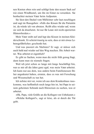nen Knoten oben rein und schlägt feste den neuen Sack auf
wie einen Windbeutel, um ihn im Eimer zu versenken. Sie
beobachtet meinen Vater beim Aufpusten.
   Sie lässt den Deckel vom Mülleimer sehr laut zuschlagen
und sagt im Rausgehen: »Falls das Kissen für die Patientin
ist, da würde ich von abraten. Reißt alles wieder auf, wenn
sie sich da draufsetzt. Ist nur für Leute mit nicht operierten
Hämorrhoiden.«
   Mein Vater steht auf und legt das Kissen in meinen Klei-
derschrank. Er scheint traurig zu sein, dass er mir etwas Le-
bensgefährliches geschenkt hat.
   Und was passiert als Nächstes? Er sagt, er müsse sich
auch bald mal wieder auf den Weg machen. Die Arbeit war-
tet. Was arbeitet er eigentlich?
   Es gibt so Sachen, wenn man die nicht früh genug fragt,
dann kann man sie niemals fragen.
   Weil ich jetzt schon so lange mit Jungs beschäftigt bin,
war es mir all die Jahre ganz egal, was mein Vater arbeitet.
Ich kann nur aus dem, was andere beim Familienessen frü-
her angedeutet haben, erraten, dass es was mit Forschung
und Wissenschaft zu tun hat.
   Ich nehme mir vor, wenn ich aus dem Krankenhaus raus-
komme, was hoffentlich noch lange hin ist, bei Papa in sei-
nem geheimen Schrank nach Hinweisen zu suchen, was er
arbeitet.
   »Ok, Papa, viele Grüße an die Kollegen von Unbekannt.«
   »Welche Kollegen?«, sagt er leise, als er durch die Tür
geht.
 