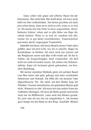Ganz schön viele graue und silberne Haare hat der
bekommen. Der stirbt bald. Das heißt doch, ich muss mich
bald von ihm verabschieden. Am besten gewöhne ich mich
jetzt schon daran, dann tut es nicht so weh, wenn es so weit
ist. Ich mache mir eine Notiz in mein vergessliches, durch-
löchertes Gehirn: schon mal in aller Ruhe von Papa Ab-
schied nehmen. Wenn es so weit ist, wundern sich alle,
warum ich so gut damit zurechtkomme. Trauerwettstreit
gewonnen durch vorgezogene Trauerarbeit.
   Jedenfalls hat dieser sehr kurze Besuch meines Vaters dazu
geführt, dass ich jetzt weiß, wie ich es anstelle, länger im
Krankenhaus zu bleiben. Ich muss mich nur exzessiv auf
das Ringkissen setzen und alles reißt wieder auf. So hat es
Valerie, die Eingeschnappte, doch versprochen. Ich darf
mich nur nicht erwischen lassen. Ich nehme eine Schmerz-
tablette. Kann ich bestimmt gleich gebrauchen, ein biss-
chen Betäubung.
   Mit meiner erprobten Methode gleite ich auf dem Bauch
vom Bett runter und gehe gebeugt und unter zwickenden
 Schmerzen zum Schrank. Ich öffne die von meinem Vater
abgeschlossene Tür. Da unten auf dem Boden liegt der
Übeltäter. Normal runterhocken mit geknickten Beinen geht
nicht. Schmerzt zu sehr. Ich muss mir eine andere Form des
Aufhebens überlegen. Ich lasse die Beine gerade und knicke
 mich nur im Hüftbereich. Lasse auch den Rücken gerade.
 So, jetzt sehe ich aus wie ein umgedrehtes L. Ich komme
ganz knapp mit der Hand an den Ring. Geschafft. Rücken

  168
 