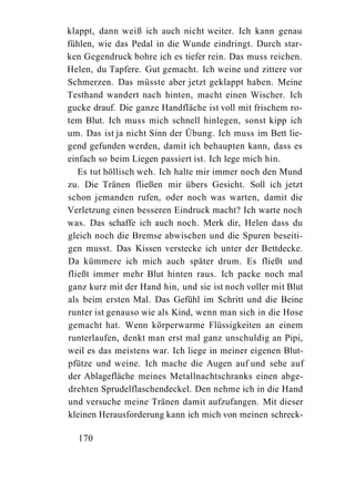 klappt, dann weiß ich auch nicht weiter. Ich kann genau
fühlen, wie das Pedal in die Wunde eindringt. Durch star-
ken Gegendruck bohre ich es tiefer rein. Das muss reichen.
Helen, du Tapfere. Gut gemacht. Ich weine und zittere vor
Schmerzen. Das müsste aber jetzt geklappt haben. Meine
Testhand wandert nach hinten, macht einen Wischer. Ich
gucke drauf. Die ganze Handfläche ist voll mit frischem ro-
tem Blut. Ich muss mich schnell hinlegen, sonst kipp ich
um. Das ist ja nicht Sinn der Übung. Ich muss im Bett lie-
gend gefunden werden, damit ich behaupten kann, dass es
einfach so beim Liegen passiert ist. Ich lege mich hin.
   Es tut höllisch weh. Ich halte mir immer noch den Mund
zu. Die Tränen fließen mir übers Gesicht. Soll ich jetzt
schon jemanden rufen, oder noch was warten, damit die
Verletzung einen besseren Eindruck macht? Ich warte noch
was. Das schaffe ich auch noch. Merk dir, Helen dass du
gleich noch die Bremse abwischen und die Spuren beseiti-
gen musst. Das Kissen verstecke ich unter der Bettdecke.
Da kümmere ich mich auch später drum. Es fließt und
fließt immer mehr Blut hinten raus. Ich packe noch mal
ganz kurz mit der Hand hin, und sie ist noch voller mit Blut
als beim ersten Mal. Das Gefühl im Schritt und die Beine
runter ist genauso wie als Kind, wenn man sich in die Hose
gemacht hat. Wenn körperwarme Flüssigkeiten an einem
runterlaufen, denkt man erst mal ganz unschuldig an Pipi,
weil es das meistens war. Ich liege in meiner eigenen Blut-
pfütze und weine. Ich mache die Augen auf und sehe auf
der Ablagefläche meines Metallnachtschranks einen abge-
drehten Sprudelflaschendeckel. Den nehme ich in die Hand
und versuche meine Tränen damit aufzufangen. Mit dieser
kleinen Herausforderung kann ich mich von meinen schreck-

  170
 