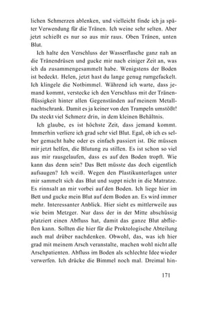 lichen Schmerzen ablenken, und vielleicht finde ich ja spä-
ter Verwendung für die Tränen. Ich weine sehr selten. Aber
jetzt schießt es nur so aus mir raus. Oben Tränen, unten
Blut.
   Ich halte den Verschluss der Wasserflasche ganz nah an
die Tränendrüsen und gucke mir nach einiger Zeit an, was
ich da zusammengesammelt habe. Wenigstens der Boden
ist bedeckt. Helen, jetzt hast du lange genug rumgefackelt.
Ich klingele die Notbimmel. Während ich warte, dass je-
mand kommt, verstecke ich den Verschluss mit der Tränen-
flüssigkeit hinter allen Gegenständen auf meinem Metall-
nachtschrank. Damit es ja keiner von den Trampeln umstößt!
Da steckt viel Schmerz drin, in dem kleinen Behältnis.
   Ich glaube, es ist höchste Zeit, dass jemand kommt.
Immerhin verliere ich grad sehr viel Blut. Egal, ob ich es sel-
ber gemacht habe oder es einfach passiert ist. Die müssen
mir jetzt helfen, die Blutung zu stillen. Es ist schon so viel
aus mir rausgelaufen, dass es auf den Boden tropft. Wie
kann das denn sein? Das Bett müsste das doch eigentlich
aufsaugen? Ich weiß. Wegen den Plastikunterlagen unter
mir sammelt sich das Blut und suppt nicht in die Matratze.
Es rinnsalt an mir vorbei auf den Boden. Ich liege hier im
Bett und gucke mein Blut auf dem Boden an. Es wird immer
mehr. Interessanter Anblick. Hier sieht es mittlerweile aus
wie beim Metzger. Nur dass der in der Mitte abschüssig
platziert einen Abfluss hat, damit das ganze Blut abflie-
ßen kann. Sollten die hier für die Proktologische Abteilung
auch mal drüber nachdenken. Obwohl, das, was ich hier
grad mit meinem Arsch veranstalte, machen wohl nicht alle
Arschpatienten. Abfluss im Boden als schlechte Idee wieder
verwerfen. Ich drücke die Bimmel noch mal. Dreimal hin-

                                                        171
 