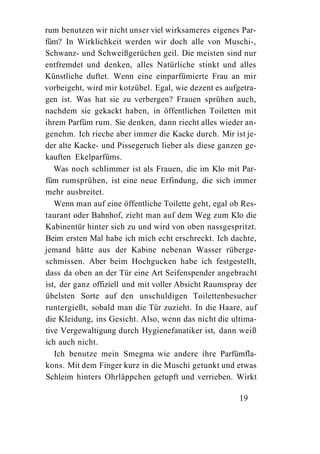 rum benutzen wir nicht unser viel wirksameres eigenes Par-
füm? In Wirklichkeit werden wir doch alle von Muschi-,
Schwanz- und Schweißgerüchen geil. Die meisten sind nur
entfremdet und denken, alles Natürliche stinkt und alles
Künstliche duftet. Wenn eine einparfümierte Frau an mir
vorbeigeht, wird mir kotzübel. Egal, wie dezent es aufgetra-
gen ist. Was hat sie zu verbergen? Frauen sprühen auch,
nachdem sie gekackt haben, in öffentlichen Toiletten mit
ihrem Parfüm rum. Sie denken, dann riecht alles wieder an-
genehm. Ich rieche aber immer die Kacke durch. Mir ist je-
der alte Kacke- und Pissegeruch lieber als diese ganzen ge-
kauften Ekelparfüms.
   Was noch schlimmer ist als Frauen, die im Klo mit Par-
füm rumsprühen, ist eine neue Erfindung, die sich immer
mehr ausbreitet.
   Wenn man auf eine öffentliche Toilette geht, egal ob Res-
taurant oder Bahnhof, zieht man auf dem Weg zum Klo die
Kabinentür hinter sich zu und wird von oben nassgespritzt.
Beim ersten Mal habe ich mich echt erschreckt. Ich dachte,
jemand hätte aus der Kabine nebenan Wasser rüberge-
schmissen. Aber beim Hochgucken habe ich festgestellt,
dass da oben an der Tür eine Art Seifenspender angebracht
ist, der ganz offiziell und mit voller Absicht Raumspray der
übelsten Sorte auf den unschuldigen Toilettenbesucher
runtergießt, sobald man die Tür zuzieht. In die Haare, auf
die Kleidung, ins Gesicht. Also, wenn das nicht die ultima-
tive Vergewaltigung durch Hygienefanatiker ist, dann weiß
ich auch nicht.
   Ich benutze mein Smegma wie andere ihre Parfümfla-
kons. Mit dem Finger kurz in die Muschi getunkt und etwas
Schleim hinters Ohrläppchen getupft und verrieben. Wirkt

                                                       19
 