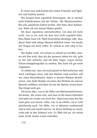 Er rennt raus und kommt mit einem Formular und Sprit-
zen und Gedöns zurück.
  Das kriegen doch eigentlich Schwangere, die es normal
nicht hinbekommen mit der Geburt. Die Memmenmütter.
Die eine natürliche Geburt wollen, aber bitte ohne Schmer-
zen. Habe ich von meiner Mutter gehört.
  Ich muss irgendwas unterschreiben, von dem ich nicht
weiß, was es ist, weil ich dem Arzt nicht zugehört habe.
Dem Mann traue ich. Mich beunruhigt allerdings sehr, dass
dieser doch sehr ruhige Mensch plötzlich rennt. Ich mache
mir Sorgen um mich selbst. Er scheint es sehr eilig zu ha-
ben.
  Die finden wohl, ich verliere zu schnell zu viel Blut. Jetzt,
wo mir klar wird, dass die das genauso sehen wie ich, geht
es mir sehr schlecht, und ich habe Angst, wegen meiner
Elternverkupplungsidee zu sterben. Das hatte ich gar nicht
eingeplant.
   Er erklärt mir, dass ich mich gleich im Bett aufsetzen und
mich vorbeugen muss und den Rücken rund machen soll
wie einen Katzenbuckel, damit er meinen Rücken desinfi-
zieren, eine dicke Kanüle zwischen den Wirbeln im unteren
Bereich einführen und dann da rein die Spritze setzen kann.
Das klingt nicht gut.
   Ich hasse alles, was in die Nähe vom Rückenmark kommt.
Ich denke, die vertun sich, und man ist für immer behindert
und spürt nie wieder was beim Sex. Dann kann man den Sex
auch ganz sein lassen. Alles, was er da erklärt, tut er wohl
gleichzeitig auch. Ich fühle, wie er dahinten rumfummelt
und wischt und macht und tut. In dieser Stellung zu sitzen,
zieht sehr in den Schmerz rein. Es fühlt sich an, als würde
mein Arsch immer weiter aufreißen.

  174
 