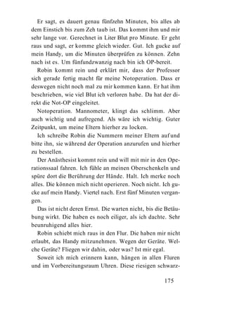 Er sagt, es dauert genau fünfzehn Minuten, bis alles ab
dem Einstich bis zum Zeh taub ist. Das kommt ihm und mir
sehr lange vor. Gerechnet in Liter Blut pro Minute. Er geht
raus und sagt, er komme gleich wieder. Gut. Ich gucke auf
mein Handy, um die Minuten überprüfen zu können. Zehn
nach ist es. Um fünfundzwanzig nach bin ich OP-bereit.
   Robin kommt rein und erklärt mir, dass der Professor
sich gerade fertig macht für meine Notoperation. Dass er
deswegen nicht noch mal zu mir kommen kann. Er hat ihm
beschrieben, wie viel Blut ich verloren habe. Da hat der di-
rekt die Not-OP eingeleitet.
   Notoperation. Mannometer, klingt das schlimm. Aber
auch wichtig und aufregend. Als wäre ich wichtig. Guter
Zeitpunkt, um meine Eltern hierher zu locken.
   Ich schreibe Robin die Nummern meiner Eltern auf und
bitte ihn, sie während der Operation anzurufen und hierher
zu bestellen.
   Der Anästhesist kommt rein und will mit mir in den Ope-
rationssaal fahren. Ich fühle an meinen Oberschenkeln und
spüre dort die Berührung der Hände. Halt. Ich merke noch
alles. Die können mich nicht operieren. Noch nicht. Ich gu-
cke auf mein Handy. Viertel nach. Erst fünf Minuten vergan-
gen.
   Das ist nicht deren Ernst. Die warten nicht, bis die Betäu-
bung wirkt. Die haben es noch eiliger, als ich dachte. Sehr
beunruhigend alles hier.
   Robin schiebt mich raus in den Flur. Die haben mir nicht
erlaubt, das Handy mitzunehmen. Wegen der Geräte. Wel-
che Geräte? Fliegen wir dahin, oder was? Ist mir egal.
   Soweit ich mich erinnern kann, hängen in allen Fluren
und im Vorbereitungsraum Uhren. Diese riesigen schwarz-

                                                       175
 