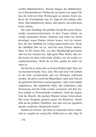 weißen Bahnhofsuhren. Warum hängen die Bahnhofsuh-
ren in Krankenhäuser? Wollen die uns damit was sagen? Ich
lass die nicht mit ihren Werkzeugen an meinen Arsch ran,
bevor die Viertelstunde rum ist. Egal ob ich verblute oder
nicht. Sehr kämpferisch, Helen, aber dumm. Du willst doch
nicht sterben.
   Das wäre allerdings der perfekte Grund für meine Eltern,
wieder zusammenzukommen. In ihrer Trauer würden sie
wieder zueinander rücken. Könnten sich nicht von ihrem
jeweiligen neuen Partner trösten lassen, weil sie wissen,
dass der das Stiefkind nie richtig angenommen hat. Wenn
das Stiefkind aber tot ist, wird der neue Partner entlarvt.
Dann ist für immer klar, wer den Machtkampf gewonnen
und wer ihn verloren hat. Sehr guter Plan, Helen, aber lei-
der kannst du dann nicht mehr erleben, wie sie wieder zu-
sammenkommen. Wenn du tot bist, guckst du nicht von
oben zu.
   Du bist dir ja sicher dass es keinen Himmel gibt. Dass wir
nur hochentwickelte Tiere sind. Die nach dem Tod einfach
in der Erde verschimmeln und von Würmern zerfressen
werden. Da gibt es nicht die Möglichkeit, nach dem Tod auf
die geliebten Elterntiere runterzugucken. Alles wird einfach
aufgefressen. Die angebliche Seele, das Gedächtnis, jede
Erinnerung und die Liebe werden zusammen mit dem Ge-
hirn einfach zu Wurmscheiße verarbeitet. Auch die Augen.
Und die Muschi. Da machen Würmer keinen Unterschied.
Die essen Synapsen genauso gerne wie Klitorisse. Denen
fehlt da der größere Überblick, was oder wen sie eigentlich
gerade verspeisen. Hauptsache lecker!
   Zurück zur Uhrzeit. Ich fahre an mehreren Uhren vorbei,
und es vergeht nur wenig Zeit. Robin hat es sehr eilig. Er

  176
 