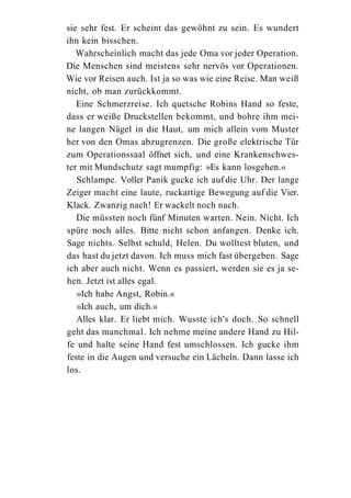 sie sehr fest. Er scheint das gewöhnt zu sein. Es wundert
ihn kein bisschen.
   Wahrscheinlich macht das jede Oma vor jeder Operation.
Die Menschen sind meistens sehr nervös vor Operationen.
Wie vor Reisen auch. Ist ja so was wie eine Reise. Man weiß
nicht, ob man zurückkommt.
   Eine Schmerzreise. Ich quetsche Robins Hand so feste,
dass er weiße Druckstellen bekommt, und bohre ihm mei-
ne langen Nägel in die Haut, um mich allein vom Muster
her von den Omas abzugrenzen. Die große elektrische Tür
zum Operationssaal öffnet sich, und eine Krankenschwes-
ter mit Mundschutz sagt mumpfig: »Es kann losgehen.«
   Schlampe. Voller Panik gucke ich auf die Uhr. Der lange
Zeiger macht eine laute, ruckartige Bewegung auf die Vier.
Klack. Zwanzig nach! Er wackelt noch nach.
   Die müssten noch fünf Minuten warten. Nein. Nicht. Ich
spüre noch alles. Bitte nicht schon anfangen. Denke ich.
Sage nichts. Selbst schuld, Helen. Du wolltest bluten, und
das hast du jetzt davon. Ich muss mich fast übergeben. Sage
ich aber auch nicht. Wenn es passiert, werden sie es ja se-
hen. Jetzt ist alles egal.
   »Ich habe Angst, Robin.«
   »Ich auch, um dich.«
   Alles klar. Er liebt mich. Wusste ich's doch. So schnell
geht das manchmal. Ich nehme meine andere Hand zu Hil-
fe und halte seine Hand fest umschlossen. Ich gucke ihm
feste in die Augen und versuche ein Lächeln. Dann lasse ich
los.
 