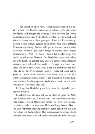 Sie schieben mich rein. Heben mich rüber in ein an-
deres Bett. Die Krankenschwestern nehmen jede eins mei-
ner Beine und hängen sie in lange Gurte, die von der Decke
runterkommen. Am Fußgelenk werden sie befestigt und
dann stramm nach oben gezogen. Eine Art Flaschenzug.
Meine Beine stehen gerade nach oben. Wie eine extreme
Frauenarztstellung. Sodass alle gut in meinen Arsch rein-
kriechen können. Ich sehe lange Wimpern über einem
Mundschutz. Prof. Dr. Notz. Robin ist wieder weg. Hat
wohl zu schwache Nerven. Der Betäuber setzt sich neben
meinen Kopf. Er erklärt mir, dass sie jetzt schon anfangen
müssen, weil ich viel Blut verliere. Er sagt, ich denke nur,
dass ich noch alles spüre, weil noch ein minibisschen Ge-
fühl da ist. In Wirklichkeit, sagt er, spüre ich aber schon
jetzt nur noch einen Bruchteil von dem, was da vor sich
geht. Sie haben ein hellgrünes Tuch zwischen meinen Kopf
und meinen Arsch gespannt. Wohl damit mein Arsch mein
entsetztes Gesicht nicht sieht.
   Ich frage den Betäuber ganz leise, was die eigentlich jetzt
genau machen.
   Er erklärt mir, als wäre ich sechs, dass sie jetzt mit Näh-
ten arbeiten müssen, was sie sonst zu verhindern suchen.
Bei meiner ersten Operation haben sie zwar viel wegge-
schnitten, haben es aber zum Heilen offen gelassen. Das ist
für den Patienten viel angenehmer. Jetzt haben wir alle und
vor allem ich Pech gehabt. Die müssen jede blutende Stelle
einzeln vernähen, und ich habe nachher ein sehr unange-

                                                       179
 