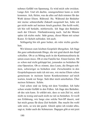 nehmes Gefühl von Spannung. Es wird mich sehr zwicken.
Lange Zeit. Und ich dachte, unangenehmer kann es nicht
kommen. Ach, Helen, was du alles auf dich nimmst für das
Wohl deiner Eltern. Rührend. Ha. Während der Betäuber
mir meine schmerzhafte Zukunft ausgemalt hat, habe ich
gar nicht mehr auf meinen Arsch geachtet. Das heißt wohl,
ich bin voll betäubt, mittlerweile. Ich frage den Betäuber
nach der Uhrzeit. Fünfundzwanzig nach. Auf die Minute
spüre ich nichts mehr. Sehr genau, dieser Mann mit seiner
Kunst. Er lächelt zufrieden. Ich auch.
   Schlagartig bin ich ganz locker, als wäre nichts gesche-
hen.
   Wir können zum leichten Gespräch übergehen. Ich frage
ihn ganz unbedeutende Dinge, die mir grad durch den Kopf
schießen. Ob er zu Mittag auch in der Kantinencafeteria da
unten essen muss. Ob er eine Familie hat. Einen Garten. Ob
es schon mal nicht geklappt hat, jemanden zu betäuben für
eine Operation. Ob es stimmt, dass Leute, die Drogen neh-
men, schwieriger zu betäuben sind. Zwischendrin in den
Gesprächspausen male ich mir aus, wie meine Eltern schon
gemeinsam in meinem leeren Krankenzimmer auf mich
warten, krank vor Sorge. Sich über mich unterhalten. Über
meinen Schmerz. Schön.
   Und schon sind sie fertig mit dem Vernähen. Ich habe
schon wieder Gefühl in den Füßen. Ich frage den Betäuber,
ob das sein kann. Er erklärt mir, dass es sein Ziel ist, mich
nicht zu wenig und auch nicht zu viel zu betäuben. Er weiß
aus Erfahrung, wie lange eine solche Not-OP dauert, und
hat mich genau für diese Zeit betäubt. Das macht ihn wohl
sehr stolz, so wie der guckt. Gleich spüre ich wieder alles,
sagt er, leider auch die Schmerzen. Dagegen gibt er mir jetzt

  180
 