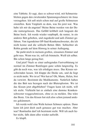 eine Tablette. Er sagt, dass es schwer wird, mit Schmerzta-
bletten gegen den zwickenden Spannungsschmerz im Anus
vorzugehen. Ich soll mich schon mal auf große Schmerzen
einstellen. Kein Vergleich zu dem, was bis jetzt war. Was
habe ich mir da angetan? Meine Beine werden von der De-
cke runtergelassen. Das Gefühl kribbelt sich langsam die
Beine hoch. Ich werde wieder verpfropft, da runter, in ein
anderes Bett gehoben, und zugedeckt und aufs Zimmer ge-
fahren. Von irgendeiner OP-Saal-Krankenschwester, die ich
nicht kenne und die schlecht Betten fährt. Schlechter als
Robin gerade auf dem Hinweg in seiner Aufregung.
   Sie parkt mich in meinem großen, einsamen Zimmer und
geht raus. Wenn was ist, soll ich bimmeln. Weiß ich selber.
Bin schon lange genug hier.
   Und jetzt? Nach so einer aufregenden Fastverblutung ist
normal im Zimmer Rumliegen ganz schön langweilig. Es
gibt da noch was, was ich erledigen muss. Das Kissen ver-
schwinden lassen. Ich klappe die Decke um, und da liegt
es nicht mehr. Wo ist es? Wer hat es? Oh, Mann, Helen, bist
du verwirrt. Bestimmt die Medikamente. Natürlich haben
die das Bett neu bezogen nach der Blutexplosion. Wo ist
das Kissen jetzt abgeblieben? Fragen kann ich nicht, will
ich nicht. Vielleicht hat es einfach eine dumme Kranken-
schwester weggeschmissen, ohne es zu melden. Das wäre
das Beste. Um das Kissen hat sich also schon jemand ande-
res gekümmert.
   Ich werde wohl eine Weile keinen Schmerz spüren. Dann
kann ich jetzt doch auch genauso gut was machen. Aber
was? Rumlaufen darf ich bestimmt nicht. Will ich auch lie-
ber nicht, falls dann alles wieder aufreißt.
   Es klopft.

                                                    181
 