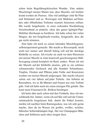 schon beim Begrüßungsküsschen Wunder. Eine andere
Muschiregel meiner Mutter war, dass Muschis viel leichter
krank werden als Penisse. Also viel anfalliger sind für Pilze
und Schimmel und so. Weswegen sich Mädchen auf frem-
den oder öffentlichen Toiletten niemals hinsetzen sollten.
Mir wurde beigebracht, in einer stehenden Hockhaltung
freischwebend zu pinkeln, ohne das ganze Igittigitt-Pipi-
Mobiliar überhaupt zu berühren. Ich habe schon bei vielen
Dingen, die mir beigebracht wurden, festgestellt, dass die
gar nicht stimmen.
   Also habe ich mich zu einem lebenden Muschihygiene-
selbstexperiment gemacht. Mir macht es Riesenspaß, mich
nicht nur immer und überall bräsig voll auf die dreckige
Klobrille zu setzen. Ich wische sie auch vor dem Hinsetzen
mit meiner Muschi in einer kunstvoll geschwungenen Hüft-
bewegung einmal komplett im Kreis sauber. Wenn ich mit
der Muschi auf der Klobrille ansetze, gibt es ein schönes
schmatzendes Geräusch und alle fremden Schamhaare,
Tropfen, Flecken und Pfützen jeder Farbe und Konsistenz
werden von meiner Muschi aufgesogen. Das mache ich jetzt
schon seit vier Jahren auf jeder Toilette. Am liebsten an
Raststätten, wo es für Männer und Frauen nur eine Toilette
gibt. Und ich habe noch nie einen einzigen Pilz gehabt. Das
kann mein Frauenarzt Dr. Bröken bestätigen.
   Ich hatte aber auch schon mal den Verdacht, dass ich mu-
schikrank bin. Immer, wenn ich auf Klo saß und die Unten-
rummuskeln losgelassen hab, damit die Pinkel kommt,
merkte ich nachher beim Runtergucken, was ich sehr gerne
mache, dass da im Wasser ein großer, weißer, weicher,
hübscher Schleimklumpen liegt. Der wie Champagner Bläs-
chen und Schlieren nach oben steigen lässt.

  20
 