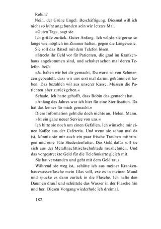 Robin?
   Nein, der Grüne Engel. Beschäftigung. Diesmal will ich
nicht so kurz angebunden sein wie letztes Mal.
   »Guten Tag«, sagt sie.
   Ich grüße zurück. Guter Anfang. Ich würde sie gerne so
lange wie möglich im Zimmer halten, gegen die Langeweile.
   Sie soll das Rätsel mit dem Telefon lösen.
   »Streckt ihr Geld vor für Patienten, die grad im Kranken-
haus angekommen sind, und schaltet schon mal deren Te-
lefon frei?«
   »Ja, haben wir bei dir gemacht. Du warst so von Schmer-
zen gebeutelt, dass wir uns erst mal darum gekümmert ha-
ben. Das bezahlen wir aus unserer Kasse. Müssen die Pa-
tienten aber zurückgeben.«
   Schade. Ich hatte gehofft, dass Robin das gemacht hat.
   »Anfang des Jahres war ich hier für eine Sterilisation. Da
hat das keiner für mich gemacht.«
   Diese Information geht die doch nichts an, Helen, Mann.
   »Ist ein ganz neuer Service von uns.«
   Ich bitte sie noch um einen Gefallen. Ich wünsche mir ei-
nen Kaffee aus der Cafeteria. Und wenn sie schon mal da
ist, könnte sie mir auch ein paar frische Trauben mitbrin-
gen und eine Tüte Studentenfutter. Das Geld dafür soll sie
sich aus der Metallnachttischschublade rausnehmen. Und
das vorgestreckte Geld für die Telefonkarte gleich mit.
   Sie hat verstanden und geht mit dem Geld raus.
   Während sie weg ist, schütte ich aus meiner Kranken-
hauswasserflasche mein Glas voll, exe es in meinen Mund
und spucke es dann zurück in die Flasche. Ich halte den
Daumen drauf und schüttele das Wasser in der Flasche hin
und her. Diesen Vorgang wiederhole ich dreimal.

  182
 