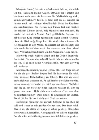 Ich warte darauf, dass sie wiederkommt. Merke, wie müde
ich bin. Schließe meine Augen. Obwohl die Tablette und
bestimmt auch noch ein bisschen die OP-Betäubung wirkt,
kommt der Schmerz durch. Es fühlt sich an, als würden sie
immer noch mit spitzen Metallnadeln Haut im Enddarm
aneinandernähen. Sie ziehen den Faden fest und beißen
ihn mit den Zähnen durch. Wie Mama es immer macht. Sie
macht viel mit dem Mund. Auch gefährliche Sachen. Ich
habe sie als Kind immer beobachtet, wenn sie mit Reißzwe-
cken ein Bild aufgehängt hat. Sie steckt dann immer alle
Reißzwecken in den Mund, balanciert auf einem Stuhl und
holt nach Bedarf eine nach der anderen aus dem Mund
raus. Vor Schmerzen kneife ich die Augen zu. Ganz lange.
   Ich werde wach, weil es klopft und der Grüne Engel wie-
der da ist. Die war aber schnell. Natürlich war die schneller
als ich, ist ja auch keine Arschpatientin. Mir kam der Weg
sehr weit vor.
   Ich bedanke mich für das Mitgebrachte. Und frage sie, ob
ich sie ein paar Sachen fragen darf. Es ist schwer für mich,
eine normale Unterhaltung zu führen. Bei mir da unten
braut sich was zusammen. Je schlimmer der Schmerz wird,
umso normaler versuche ich mich zu benehmen. Natürlich
sagt sie ja. Ich biete ihr einen Schluck Wasser an, den sie
gerne annimmt. Holt sich ein sauberes Glas aus dem
Schwesternzimmer. Dass Engel da überhaupt hin dürfen.
Dabei dürfen die noch nicht mal Spritzen setzen.
   Sie kommt mit dem Glas zurück. Schüttet es bis oben hin
voll und trinkt es mit großen Gulpen aus. Das freut mich.
Das ist so, als hätten wir uns jetzt schon geküsst. Ohne dass
sie es wüsste, natürlich. Also gegen ihren Willen eigendich.
So, als wäre sie betäubt gewesen, und ich hätte sie geküsst.

                                                      183
 