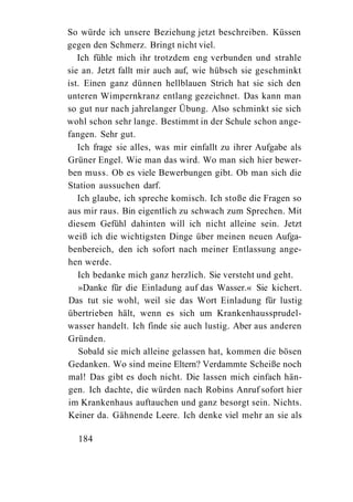 So würde ich unsere Beziehung jetzt beschreiben. Küssen
gegen den Schmerz. Bringt nicht viel.
   Ich fühle mich ihr trotzdem eng verbunden und strahle
sie an. Jetzt fallt mir auch auf, wie hübsch sie geschminkt
ist. Einen ganz dünnen hellblauen Strich hat sie sich den
unteren Wimpernkranz entlang gezeichnet. Das kann man
so gut nur nach jahrelanger Übung. Also schminkt sie sich
wohl schon sehr lange. Bestimmt in der Schule schon ange-
fangen. Sehr gut.
   Ich frage sie alles, was mir einfallt zu ihrer Aufgabe als
Grüner Engel. Wie man das wird. Wo man sich hier bewer-
ben muss. Ob es viele Bewerbungen gibt. Ob man sich die
Station aussuchen darf.
   Ich glaube, ich spreche komisch. Ich stoße die Fragen so
aus mir raus. Bin eigentlich zu schwach zum Sprechen. Mit
diesem Gefühl dahinten will ich nicht alleine sein. Jetzt
weiß ich die wichtigsten Dinge über meinen neuen Aufga-
benbereich, den ich sofort nach meiner Entlassung ange-
hen werde.
   Ich bedanke mich ganz herzlich. Sie versteht und geht.
   »Danke für die Einladung auf das Wasser.« Sie kichert.
Das tut sie wohl, weil sie das Wort Einladung für lustig
übertrieben hält, wenn es sich um Krankenhaussprudel-
wasser handelt. Ich finde sie auch lustig. Aber aus anderen
Gründen.
   Sobald sie mich alleine gelassen hat, kommen die bösen
Gedanken. Wo sind meine Eltern? Verdammte Scheiße noch
mal! Das gibt es doch nicht. Die lassen mich einfach hän-
gen. Ich dachte, die würden nach Robins Anruf sofort hier
im Krankenhaus auftauchen und ganz besorgt sein. Nichts.
Keiner da. Gähnende Leere. Ich denke viel mehr an sie als

  184
 