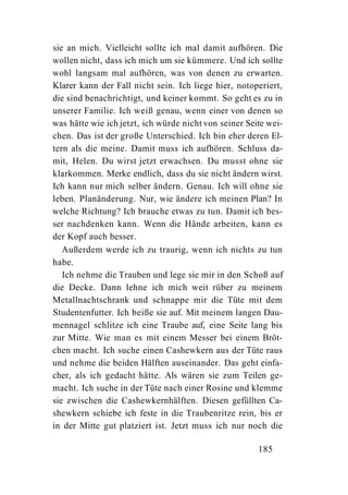 sie an mich. Vielleicht sollte ich mal damit aufhören. Die
wollen nicht, dass ich mich um sie kümmere. Und ich sollte
wohl langsam mal aufhören, was von denen zu erwarten.
Klarer kann der Fall nicht sein. Ich liege hier, notoperiert,
die sind benachrichtigt, und keiner kommt. So geht es zu in
unserer Familie. Ich weiß genau, wenn einer von denen so
was hätte wie ich jetzt, ich würde nicht von seiner Seite wei-
chen. Das ist der große Unterschied. Ich bin eher deren El-
tern als die meine. Damit muss ich aufhören. Schluss da-
mit, Helen. Du wirst jetzt erwachsen. Du musst ohne sie
klarkommen. Merke endlich, dass du sie nicht ändern wirst.
Ich kann nur mich selber ändern. Genau. Ich will ohne sie
leben. Planänderung. Nur, wie ändere ich meinen Plan? In
welche Richtung? Ich brauche etwas zu tun. Damit ich bes-
ser nachdenken kann. Wenn die Hände arbeiten, kann es
der Kopf auch besser.
   Außerdem werde ich zu traurig, wenn ich nichts zu tun
habe.
   Ich nehme die Trauben und lege sie mir in den Schoß auf
die Decke. Dann lehne ich mich weit rüber zu meinem
Metallnachtschrank und schnappe mir die Tüte mit dem
Studentenfutter. Ich beiße sie auf. Mit meinem langen Dau-
mennagel schlitze ich eine Traube auf, eine Seite lang bis
zur Mitte. Wie man es mit einem Messer bei einem Bröt-
chen macht. Ich suche einen Cashewkern aus der Tüte raus
und nehme die beiden Hälften auseinander. Das geht einfa-
cher, als ich gedacht hätte. Als wären sie zum Teilen ge-
macht. Ich suche in der Tüte nach einer Rosine und klemme
sie zwischen die Cashewkernhälften. Diesen gefüllten Ca-
shewkern schiebe ich feste in die Traubenritze rein, bis er
in der Mitte gut platziert ist. Jetzt muss ich nur noch die

                                                       185
 