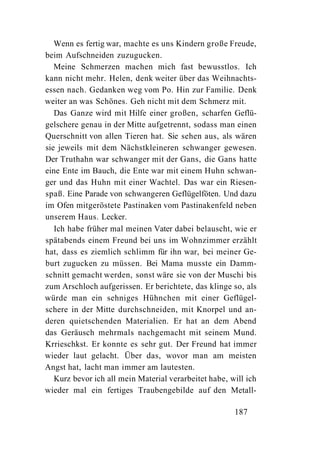 Wenn es fertig war, machte es uns Kindern große Freude,
beim Aufschneiden zuzugucken.
   Meine Schmerzen machen mich fast bewusstlos. Ich
kann nicht mehr. Helen, denk weiter über das Weihnachts-
essen nach. Gedanken weg vom Po. Hin zur Familie. Denk
weiter an was Schönes. Geh nicht mit dem Schmerz mit.
   Das Ganze wird mit Hilfe einer großen, scharfen Geflü-
gelschere genau in der Mitte aufgetrennt, sodass man einen
Querschnitt von allen Tieren hat. Sie sehen aus, als wären
sie jeweils mit dem Nächstkleineren schwanger gewesen.
Der Truthahn war schwanger mit der Gans, die Gans hatte
eine Ente im Bauch, die Ente war mit einem Huhn schwan-
ger und das Huhn mit einer Wachtel. Das war ein Riesen-
spaß. Eine Parade von schwangeren Geflügelföten. Und dazu
im Ofen mitgeröstete Pastinaken vom Pastinakenfeld neben
unserem Haus. Lecker.
   Ich habe früher mal meinen Vater dabei belauscht, wie er
spätabends einem Freund bei uns im Wohnzimmer erzählt
hat, dass es ziemlich schlimm für ihn war, bei meiner Ge-
burt zugucken zu müssen. Bei Mama musste ein Damm-
schnitt gemacht werden, sonst wäre sie von der Muschi bis
zum Arschloch aufgerissen. Er berichtete, das klinge so, als
würde man ein sehniges Hühnchen mit einer Geflügel-
schere in der Mitte durchschneiden, mit Knorpel und an-
deren quietschenden Materialien. Er hat an dem Abend
das Geräusch mehrmals nachgemacht mit seinem Mund.
Krrieschkst. Er konnte es sehr gut. Der Freund hat immer
wieder laut gelacht. Über das, wovor man am meisten
Angst hat, lacht man immer am lautesten.
   Kurz bevor ich all mein Material verarbeitet habe, will ich
wieder mal ein fertiges Traubengebilde auf den Metall-

                                                       187
 