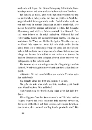 nachtschrank legen. Bei dieser Bewegung fällt mir die Trau-
benrispe runter mit den noch nicht bearbeiteten Trauben.
   Ich schaffe es nicht, jetzt vom Bett runterzukraxeln und
sie aufzuheben. Ich glaube, mit dem zugenähten Arsch be-
wege ich mich lieber gar nicht mehr. Da ich nichts mehr zu
tun habe und in meinen Gedanken anhalte, merke ich, wie
meine Schmerzen immer schlimmer werden. Ich brauche
Ablenkung und stärkere Schmerzmittel. Ich bimmel. Das
soll eine Schwester für mich aufheben. Während ich auf
Hilfe warte, mache ich ausnahmsweise nichts. Ich sitze da
und starre die Wand an. Hellheilhellgrün. Was für eine zar-
te Wand. Ich hasse es, wenn ich mir nicht selbst helfen
kann. Dass ich nicht da runterhopsen kann, um alles aufzu-
heben. Ich verlasse mich ungern auf andere. Selber machen
klappt am besten. Mir selbst ist am meisten zu trauen. In
Sachen Eincremen zum Beispiel, aber in allen anderen An-
gelegenheiten des Lebens auch.
   Da kommt sie schon reingeschwebt. Ging einigermaßen
schnell. Wohl wenig Bimmelverkehr auf der Station im Mo-
ment.
   »Könnten Sie mir den Gefallen tun und die Trauben wie-
der aufheben?«
   Sie kriecht unter das Bett und sammelt sie auf.
   Sie gibt sie mir aber nicht zurück, sondern geht damit
zum Waschbecken. Was soll das?
   »Ich wasche sie nur kurz ab, sie lagen doch auf dem Bo-
den.«
   Diese Hygienefanatiker kommen nicht auf die Idee, mal zu
fragen: Wollen Sie, dass ich Ihnen Ihre Trauben abwasche,
die lagen schließlich auf dem irrsinnig dreckigen Kranken-
hausboden, der zweimal am Tag feucht gewischt wird? Die

  188
 