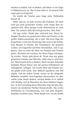 machen es einfach, weil sie denken, alle hätten so viel Angst
vor Bakterien wie sie. Das ist aber nicht so. In meinem Falle
sogar ganz im Gegenteil.
   Sie wäscht die Trauben ganz lange unter fließendem
Wasser ab.
   Dabei sagt sie, sie habe sowieso den Eindruck, die seien
noch gar nicht gewaschen worden, auch wegen dem ge-
spritzten Gift. Diese pelzige weiße Nebelschicht sei noch
dran. Ein sicheres Indiz für nicht gewaschen. Och, bitte!
   Ich sage nichts. Denke aber schreiend laut: Dieses be-
kloppte Waschen von gespritztem Obst und Gemüse ist die
größte Selbstverarschung, die es gibt. Hat mein Papa mir
beigebracht. Lernt man heutzutage aber auch in der Schule.
Zum Beispiel in Chemie. Die Chemikalien, die gespritzt
werden, um Ungeziefer und Pilze fernzuhalten, sind so ag-
gressiv, dass sie unter die Haut von Tomaten und Trauben
gehen. Da kannst du waschen, bis deine Finger schrumpe-
lig werden. Nichts geht davon ab. Wenn man was gegen
gespritztes Gemüse und Obst hat, sollte man es nicht kau-
fen. Man braucht nicht zu denken, durch ein paar Sekunden
laufendes Wasser könne man der ganzen Giftindustrie ein
Schnippchen schlagen. Ich wasche Obst und Gemüse nie,
ich glaube nicht daran, dass dadurch irgendwas vom Gift
abgeht. Und der andere Grund, warum sie das dringende
Bedürfnis verspürte, mein Eigentum abzuwaschen, ist, dass
solche Leute immer denken, auf dem Boden ist es einfach
sehr dreckig, weil da Menschen mit ihren Schuhen langge-
hen. In der Vorstellung dieser Menschen liegt alle paar Zen-
timeter ein minikleiner Partikel Hundescheiße. Das ist das
Schlimmste an Verschmutzung, was sich jeder Hygiene-
fanatiker vorstellen kann. Wenn Kinder was von der Straße

                                                      189
 