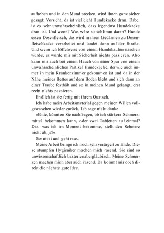aufheben und in den Mund stecken, wird ihnen ganz sicher
gesagt: Vorsicht, da ist vielleicht Hundekacke dran. Dabei
ist es sehr unwahrscheinlich, dass irgendwo Hundekacke
dran ist. Und wenn? Was wäre so schlimm daran? Hunde
essen Dosenfleisch, das wird in ihren Gedärmen zu Dosen-
fleischkacke verarbeitet und landet dann auf der Straße.
Und wenn ich löffelweise von einem Hundehaufen naschen
würde, es würde mir mit Sicherheit nichts passieren. Also
kann mir auch bei einem Hauch von einer Spur von einem
unwahrscheinlichen Partikel Hundekacke, der wie auch im-
mer in mein Krankenzimmer gekommen ist und da in der
Nähe meines Bettes auf dem Boden klebt und sich dann an
einer Traube festhält und so in meinen Mund gelangt, erst
recht nichts passieren.
   Endlich ist sie fertig mit ihrem Quatsch.
   Ich habe mein Arbeitsmaterial gegen meinen Willen voll-
gewaschen wieder zurück. Ich sage nicht danke.
   »Bitte, könnten Sie nachfragen, ob ich stärkere Schmerz-
mittel bekommen kann, oder zwei Tabletten auf einmal?
Das, was ich im Moment bekomme, stellt den Schmerz
nicht ab, ja?«
   Sie nickt und geht raus.
   Meine Arbeit bringe ich noch sehr verärgert zu Ende. Die-
se stumpfen Hygieniker machen mich rasend. Sie sind so
unwissenschaftlich bakterienabergläubisch. Meine Schmer-
zen machen mich aber auch rasend. Da kommt mir doch di-
rekt die nächste gute Idee.
 