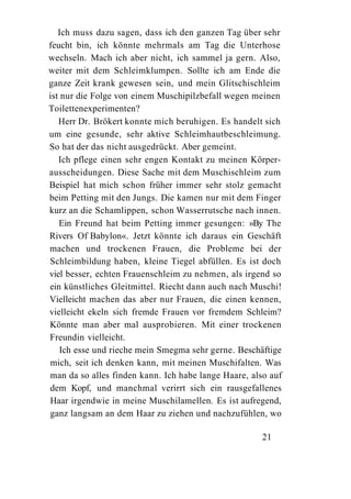 Ich muss dazu sagen, dass ich den ganzen Tag über sehr
feucht bin, ich könnte mehrmals am Tag die Unterhose
wechseln. Mach ich aber nicht, ich sammel ja gern. Also,
weiter mit dem Schleimklumpen. Sollte ich am Ende die
ganze Zeit krank gewesen sein, und mein Glitschischleim
ist nur die Folge von einem Muschipilzbefall wegen meinen
Toilettenexperimenten?
   Herr Dr. Brökert konnte mich beruhigen. Es handelt sich
um eine gesunde, sehr aktive Schleimhautbeschleimung.
So hat der das nicht ausgedrückt. Aber gemeint.
   Ich pflege einen sehr engen Kontakt zu meinen Körper-
ausscheidungen. Diese Sache mit dem Muschischleim zum
Beispiel hat mich schon früher immer sehr stolz gemacht
beim Petting mit den Jungs. Die kamen nur mit dem Finger
kurz an die Schamlippen, schon Wasserrutsche nach innen.
   Ein Freund hat beim Petting immer gesungen: »By The
Rivers Of Babylon«. Jetzt könnte ich daraus ein Geschäft
machen und trockenen Frauen, die Probleme bei der
Schleimbildung haben, kleine Tiegel abfüllen. Es ist doch
viel besser, echten Frauenschleim zu nehmen, als irgend so
ein künstliches Gleitmittel. Riecht dann auch nach Muschi!
Vielleicht machen das aber nur Frauen, die einen kennen,
vielleicht ekeln sich fremde Frauen vor fremdem Schleim?
Könnte man aber mal ausprobieren. Mit einer trockenen
Freundin vielleicht.
    Ich esse und rieche mein Smegma sehr gerne. Beschäftige
mich, seit ich denken kann, mit meinen Muschifalten. Was
man da so alles finden kann. Ich habe lange Haare, also auf
dem Kopf, und manchmal verirrt sich ein rausgefallenes
Haar irgendwie in meine Muschilamellen. Es ist aufregend,
ganz langsam an dem Haar zu ziehen und nachzufühlen, wo

                                                      21
 