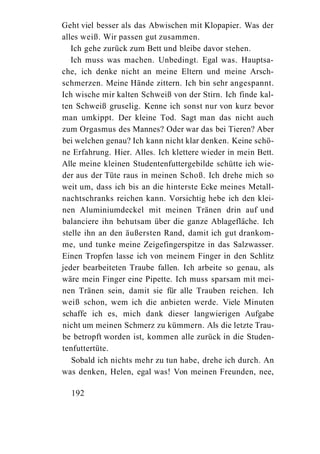 Geht viel besser als das Abwischen mit Klopapier. Was der
alles weiß. Wir passen gut zusammen.
   Ich gehe zurück zum Bett und bleibe davor stehen.
   Ich muss was machen. Unbedingt. Egal was. Hauptsa-
che, ich denke nicht an meine Eltern und meine Arsch-
schmerzen. Meine Hände zittern. Ich bin sehr angespannt.
Ich wische mir kalten Schweiß von der Stirn. Ich finde kal-
ten Schweiß gruselig. Kenne ich sonst nur von kurz bevor
man umkippt. Der kleine Tod. Sagt man das nicht auch
zum Orgasmus des Mannes? Oder war das bei Tieren? Aber
bei welchen genau? Ich kann nicht klar denken. Keine schö-
ne Erfahrung. Hier. Alles. Ich klettere wieder in mein Bett.
Alle meine kleinen Studentenfuttergebilde schütte ich wie-
der aus der Tüte raus in meinen Schoß. Ich drehe mich so
weit um, dass ich bis an die hinterste Ecke meines Metall-
nachtschranks reichen kann. Vorsichtig hebe ich den klei-
nen Aluminiumdeckel mit meinen Tränen drin auf und
balanciere ihn behutsam über die ganze Ablagefläche. Ich
stelle ihn an den äußersten Rand, damit ich gut drankom-
me, und tunke meine Zeigefingerspitze in das Salzwasser.
Einen Tropfen lasse ich von meinem Finger in den Schlitz
jeder bearbeiteten Traube fallen. Ich arbeite so genau, als
wäre mein Finger eine Pipette. Ich muss sparsam mit mei-
nen Tränen sein, damit sie für alle Trauben reichen. Ich
weiß schon, wem ich die anbieten werde. Viele Minuten
schaffe ich es, mich dank dieser langwierigen Aufgabe
nicht um meinen Schmerz zu kümmern. Als die letzte Trau-
be betropft worden ist, kommen alle zurück in die Studen-
tenfuttertüte.
   Sobald ich nichts mehr zu tun habe, drehe ich durch. An
was denken, Helen, egal was! Von meinen Freunden, nee,

  192
 