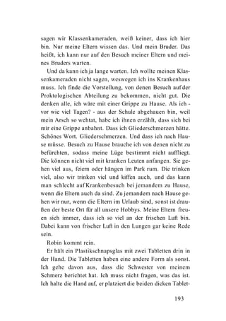 sagen wir Klassenkameraden, weiß keiner, dass ich hier
bin. Nur meine Eltern wissen das. Und mein Bruder. Das
heißt, ich kann nur auf den Besuch meiner Eltern und mei-
nes Bruders warten.
   Und da kann ich ja lange warten. Ich wollte meinen Klas-
senkameraden nicht sagen, weswegen ich ins Krankenhaus
muss. Ich finde die Vorstellung, von denen Besuch auf der
Proktologischen Abteilung zu bekommen, nicht gut. Die
denken alle, ich wäre mit einer Grippe zu Hause. Als ich -
vor wie viel Tagen? - aus der Schule abgehauen bin, weil
mein Arsch so wehtat, habe ich ihnen erzählt, dass sich bei
mir eine Grippe anbahnt. Dass ich Gliederschmerzen hätte.
Schönes Wort. Gliederschmerzen. Und dass ich nach Hau-
se müsse. Besuch zu Hause brauche ich von denen nicht zu
befürchten, sodass meine Lüge bestimmt nicht auffliegt.
Die können nicht viel mit kranken Leuten anfangen. Sie ge-
hen viel aus, feiern oder hängen im Park rum. Die trinken
viel, also wir trinken viel und kiffen auch, und das kann
man schlecht auf Krankenbesuch bei jemandem zu Hause,
wenn die Eltern auch da sind. Zu jemandem nach Hause ge-
hen wir nur, wenn die Eltern im Urlaub sind, sonst ist drau-
ßen der beste Ort für all unsere Hobbys. Meine Eltern freu-
en sich immer, dass ich so viel an der frischen Luft bin.
Dabei kann von frischer Luft in den Lungen gar keine Rede
sein.
   Robin kommt rein.
   Er hält ein Plastikschnapsglas mit zwei Tabletten drin in
der Hand. Die Tabletten haben eine andere Form als sonst.
Ich gehe davon aus, dass die Schwester von meinem
Schmerz berichtet hat. Ich muss nicht fragen, was das ist.
Ich halte die Hand auf, er platziert die beiden dicken Tablet-

                                                       193
 