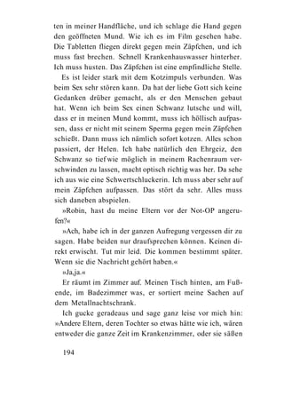 ten in meiner Handfläche, und ich schlage die Hand gegen
den geöffneten Mund. Wie ich es im Film gesehen habe.
Die Tabletten fliegen direkt gegen mein Zäpfchen, und ich
muss fast brechen. Schnell Krankenhauswasser hinterher.
Ich muss husten. Das Zäpfchen ist eine empfindliche Stelle.
   Es ist leider stark mit dem Kotzimpuls verbunden. Was
beim Sex sehr stören kann. Da hat der liebe Gott sich keine
Gedanken drüber gemacht, als er den Menschen gebaut
hat. Wenn ich beim Sex einen Schwanz lutsche und will,
dass er in meinen Mund kommt, muss ich höllisch aufpas-
sen, dass er nicht mit seinem Sperma gegen mein Zäpfchen
schießt. Dann muss ich nämlich sofort kotzen. Alles schon
passiert, der Helen. Ich habe natürlich den Ehrgeiz, den
Schwanz so tief wie möglich in meinem Rachenraum ver-
schwinden zu lassen, macht optisch richtig was her. Da sehe
ich aus wie eine Schwertschluckerin. Ich muss aber sehr auf
mein Zäpfchen aufpassen. Das stört da sehr. Alles muss
sich daneben abspielen.
   »Robin, hast du meine Eltern vor der Not-OP angeru-
fen?«
   »Ach, habe ich in der ganzen Aufregung vergessen dir zu
sagen. Habe beiden nur draufsprechen können. Keinen di-
rekt erwischt. Tut mir leid. Die kommen bestimmt später.
Wenn sie die Nachricht gehört haben.«
   »Ja,ja.«
   Er räumt im Zimmer auf. Meinen Tisch hinten, am Fuß-
 ende, im Badezimmer was, er sortiert meine Sachen auf
 dem Metallnachtschrank.
   Ich gucke geradeaus und sage ganz leise vor mich hin:
 »Andere Eltern, deren Tochter so etwas hätte wie ich, wären
 entweder die ganze Zeit im Krankenzimmer, oder sie säßen

  194
 