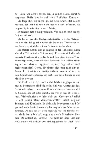 zu Hause vor dem Telefon, um ja keinen Notfallanruf zu
verpassen. Dafür habe ich wohl mehr Freiheiten. Danke.«
   Ich frage ihn, ob er mal meine neue Spezialität kosten
möchte. Ich habe nämlich ein neues Essen erfunden. So
langweilig ist mir hier immer, Robin.
   Er möchte gerne mal probieren. Was soll er sonst sagen?
Er traut mir voll.
   Ich halte ihm die Studentenfuttertüte mit den Tränen-
trauben hin. Ich glaube, wenn ein Mann die Tränen von ei-
ner Frau isst, sind die beiden für immer verbunden.
   Ich erkläre Robin, was er da grad in der Hand hält. Lasse
aber den Teil mit den Tränen weg. Er steckt sich die prä-
parierte Traube mutig in den Mund. Ich höre erst die Trau-
benhaut platzen, dann die Nuss knacken. Mit vollem Mund
sagt er mir, dass er begeistert ist, und fragt, ob er noch
mehr essen darf. Gerne. Er nimmt sich eine nach der an-
deren. Er räumt immer weiter auf und kommt ab und zu
zum Metallnachtschrank, um sich eine neue Traube in den
Mund zu stecken.
   Die Tabletten wirken noch nicht. Ich bin angespannt und
müde. Schmerzen sind vielleicht mal was Anstrengendes.
Es ist sehr schwer, in einem Krankenzimmer Leute an sich
zu binden. Ich habe das Gefühl, die wollen hier alle schnell
raus. Vielleicht riecht es hier nicht gut. Oder mein Anblick
ist nicht schön. Oder Menschen wollen einfach weg von
Schmerz und Krankheit. Es zieht alle Schwestern und Pfle-
ger und auch Robin immer wieder magisch ins Schwestern-
zimmer. Da höre ich sie so lachen wie hier im Zimmer nie.
Ich als Patientin bin bald weg, und die als Mitarbeiter blei-
ben. Da verläuft die Grenze. Die hebe ich aber bald auf.
Auch ohne medizinische Ausbildung gehöre ich direkt nach

                                                      195
 
