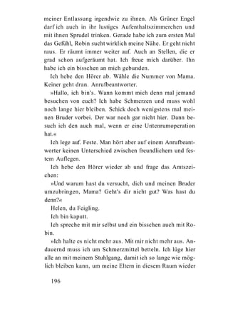 meiner Entlassung irgendwie zu ihnen. Als Grüner Engel
darf ich auch in ihr lustiges Aufenthaltszimmerchen und
mit ihnen Sprudel trinken. Gerade habe ich zum ersten Mal
das Gefühl, Robin sucht wirklich meine Nähe. Er geht nicht
raus. Er räumt immer weiter auf. Auch an Stellen, die er
grad schon aufgeräumt hat. Ich freue mich darüber. Ihn
habe ich ein bisschen an mich gebunden.
   Ich hebe den Hörer ab. Wähle die Nummer von Mama.
Keiner geht dran. Anrufbeantworter.
   »Hallo, ich bin's. Wann kommt mich denn mal jemand
besuchen von euch? Ich habe Schmerzen und muss wohl
noch lange hier bleiben. Schick doch wenigstens mal mei-
nen Bruder vorbei. Der war noch gar nicht hier. Dann be-
such ich den auch mal, wenn er eine Untenrumoperation
hat.«
   Ich lege auf. Feste. Man hört aber auf einem Anrufbeant-
worter keinen Unterschied zwischen freundlichem und fes-
tem Auflegen.
   Ich hebe den Hörer wieder ab und frage das Amtszei-
chen:
   »Und warum hast du versucht, dich und meinen Bruder
umzubringen, Mama? Geht's dir nicht gut? Was hast du
denn?«
   Helen, du Feigling.
   Ich bin kaputt.
   Ich spreche mit mir selbst und ein bisschen auch mit Ro-
bin.
   »Ich halte es nicht mehr aus. Mit mir nicht mehr aus. An-
dauernd muss ich um Schmerzmittel betteln. Ich lüge hier
alle an mit meinem Stuhlgang, damit ich so lange wie mög-
lich bleiben kann, um meine Eltern in diesem Raum wieder

  196
 
