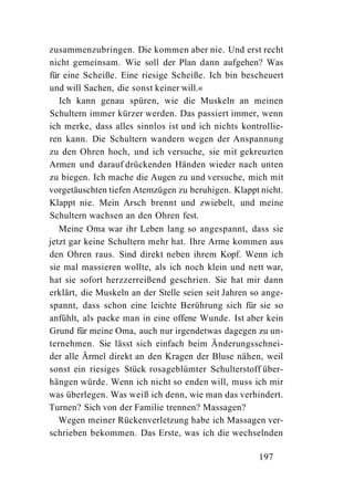 zusammenzubringen. Die kommen aber nie. Und erst recht
nicht gemeinsam. Wie soll der Plan dann aufgehen? Was
für eine Scheiße. Eine riesige Scheiße. Ich bin bescheuert
und will Sachen, die sonst keiner will.«
   Ich kann genau spüren, wie die Muskeln an meinen
Schultern immer kürzer werden. Das passiert immer, wenn
ich merke, dass alles sinnlos ist und ich nichts kontrollie-
ren kann. Die Schultern wandern wegen der Anspannung
zu den Ohren hoch, und ich versuche, sie mit gekreuzten
Armen und darauf drückenden Händen wieder nach unten
zu biegen. Ich mache die Augen zu und versuche, mich mit
vorgetäuschten tiefen Atemzügen zu beruhigen. Klappt nicht.
Klappt nie. Mein Arsch brennt und zwiebelt, und meine
Schultern wachsen an den Ohren fest.
   Meine Oma war ihr Leben lang so angespannt, dass sie
jetzt gar keine Schultern mehr hat. Ihre Arme kommen aus
den Ohren raus. Sind direkt neben ihrem Kopf. Wenn ich
sie mal massieren wollte, als ich noch klein und nett war,
hat sie sofort herzzerreißend geschrien. Sie hat mir dann
erklärt, die Muskeln an der Stelle seien seit Jahren so ange-
spannt, dass schon eine leichte Berührung sich für sie so
anfühlt, als packe man in eine offene Wunde. Ist aber kein
Grund für meine Oma, auch nur irgendetwas dagegen zu un-
ternehmen. Sie lässt sich einfach beim Änderungsschnei-
der alle Ärmel direkt an den Kragen der Bluse nähen, weil
sonst ein riesiges Stück rosageblümter Schulterstoff über-
hängen würde. Wenn ich nicht so enden will, muss ich mir
was überlegen. Was weiß ich denn, wie man das verhindert.
Turnen? Sich von der Familie trennen? Massagen?
   Wegen meiner Rückenverletzung habe ich Massagen ver-
schrieben bekommen. Das Erste, was ich die wechselnden

                                                      197
 