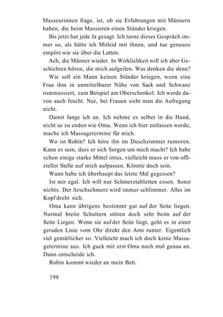 Masseurinnen frage, ist, ob sie Erfahrungen mit Männern
haben, die beim Massieren einen Ständer kriegen.
   Bis jetzt hat jede Ja gesagt. Ich tarne dieses Gespräch im-
mer so, als hätte ich Mitleid mit ihnen, und tue genauso
empört wie sie über die Latten.
  Ach, die Männer wieder. In Wirklichkeit will ich aber Ge-
schichten hören, die mich aufgeilen. Was denken die denn?
   Wie soll ein Mann keinen Ständer kriegen, wenn eine
Frau ihm in unmittelbarer Nähe von Sack und Schwanz
rummassiert, zum Beispiel am Oberschenkel. Ich werde da-
von auch feucht. Nur, bei Frauen sieht man die Aufregung
nicht.
   Damit fange ich an. Ich nehme es selber in die Hand,
nicht so zu enden wie Oma. Wenn ich hier entlassen werde,
mache ich Massagetermine für mich.
   Wo ist Robin? Ich höre ihn im Duschzimmer rumoren.
Kann es sein, dass er sich Sorgen um mich macht? Ich habe
schon einige starke Mittel intus, vielleicht muss er von offi-
zieller Stelle auf mich aufpassen. Könnte doch sein.
   Wann habe ich überhaupt das letzte Mal gegessen?
   Ist mir egal. Ich will nur Schmerztabletten essen. Sonst
nichts. Der Arschschmerz wird immer schlimmer. Alles im
Kopf dreht sich.
   Oma kann übrigens bestimmt gut auf der Seite liegen.
Normal breite Schultern stören doch sehr beim auf der
Seite Liegen. Wenn sie auf der Seite liegt, geht es in einer
geraden Linie vom Ohr direkt den Arm runter. Eigentlich
viel gemütlicher so. Vielleicht mach ich doch keine Massa-
getermine aus. Ich guck mir erst Oma noch mal genau an.
Dann entscheide ich.
   Robin kommt wieder an mein Bett.

  198
 