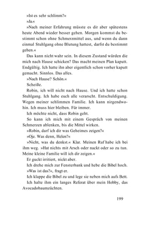 »Ist es sehr schlimm?«
   »Ja.«
   »Nach meiner Erfahrung müsste es dir aber spätestens
heute Abend wieder besser gehen. Morgen kommst du be-
stimmt schon ohne Schmerzmittel aus, und wenn du dann
einmal Stuhlgang ohne Blutung hattest, darfst du bestimmt
gehen.«
   Das kann nicht wahr sein. In diesem Zustand würden die
mich nach Hause schicken? Das macht meinen Plan kaputt.
Endgültig. Ich hatte ihn aber eigentlich schon vorher kaputt
gemacht. Sinnlos. Das alles.
   »Nach Hause? Schön.«
   Scheiße.
   Robin, ich will nicht nach Hause. Und ich hatte schon
Stuhlgang. Ich habe euch alle verarscht. Entschuldigung.
Wegen meiner schlimmen Familie. Ich kann nirgendwo-
hin. Ich muss hier bleiben. Für immer.
   Ich möchte nicht, dass Robin geht.
   So kann ich mich mit einem Gespräch von meinen
Schmerzen ablenken, bis die Mittel wirken.
   »Robin, darf ich dir was Geheimes zeigen?«
   »Oje. Was denn, Helen?«
   »Nicht, was du denkst.« Klar. Meinen Ruf habe ich bei
ihm weg. »Hat nichts mit Arsch oder nackt oder so zu tun.
Meine kleine Familie will ich dir zeigen.«
   Er guckt irritiert, nickt aber.
   Ich drehe mich zur Fensterbank und hebe die Bibel hoch.
   »Was ist das?«, fragt er.
   Ich klappe die Bibel zu und lege sie neben mich aufs Bett.
   Ich halte ihm ein langes Referat über mein Hobby, das
Avocadobaumzüchten.

                                                      199
 