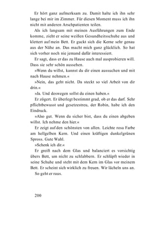 Er hört ganz aufmerksam zu. Damit halte ich ihn sehr
lange bei mir im Zimmer. Für diesen Moment muss ich ihn
nicht mit anderen Arschpatienten teilen.
   Als ich langsam mit meinen Ausführungen zum Ende
komme, zieht er seine weißen Gesundheitsschuhe aus und
klettert auf mein Bett. Er guckt sich die Kerne sehr genau
aus der Nähe an. Das macht mich ganz glücklich. So hat
sich vorher noch nie jemand dafür interessiert.
   Er sagt, dass er das zu Hause auch mal ausprobieren will.
Dass sie sehr schön aussehen.
   »Wenn du willst, kannst du dir einen aussuchen und mit
nach Hause nehmen.«
   »Nein, das geht nicht. Da steckt so viel Arbeit von dir
drin.«
   »Ja. Und deswegen sollst du einen haben.«
   Er zögert. Er überlegt bestimmt grad, ob er das darf. Sehr
pflichtbewusst und gesetzestreu, der Robin, habe ich den
Eindruck.
   »Also gut. Wenn du sicher bist, dass du einen abgeben
willst. Ich nehme den hier.«
   Er zeigt auf den schönsten von allen. Leichte rosa Farbe
am hellgelben Kern. Und einen kräftigen dunkelgrünen
Spross. Gute Wahl.
   »Schenk ich dir.«
   Er greift nach dem Glas und balanciert es vorsichtig
übers Bett, um nicht zu schlabbern. Er schlüpft wieder in
seine Schuhe und steht mit dem Kern im Glas vor meinem
Bett. Er scheint sich wirklich zu freuen. Wir lächeln uns an.
   So geht er raus.




  200
 