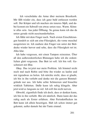 Ich verschränke die Arme über meinem Brustkorb.
Mir fällt wieder ein, dass ich ganz bald entlassen werden
soll. Der Körper und ich machen ein inneres Mpft, und da-
bei kommt ein Schwall von etwas unten raus. Warm. Könn-
te alles sein. Aus jeder Öffnung. So genau kann ich das da
unten gerade nicht auseinanderhalten.
   Ich fühle mit dem Finger nach. Nach ersten Einschätzun-
gen handelt es sich um eine Flüssigkeit, die vorne muschal
ausgetreten ist. Ich zaubere den Finger von unter der Bett-
decke wieder hervor und sehe, dass die Flüssigkeit rot ist.
Alles klar.
   Ich habe vergessen, mir einen Tampon reinzutun. Über
all den außerordentlichen Blutungen habe ich die ordent-
lichen glatt vergessen. Das Bett ist voll. Ich bin voll. Ge-
schmiert mit Blut.
   Okay. Das ist jetzt nur mein Problem. Ich bimmel nicht
noch mal nach Robin und bitte ihn wieder zu laufen und
mir irgendwas zu holen. Ich möchte nicht, dass er glaubt,
ich bin in ihn verliebt und denke mir die ganzen Bimmel-
gründe nur aus. Ich habe echte Schmerzen und brauchte
wirklich Tabletten. Dafür kann ich ruhig klingeln. Aber
jetzt wird es langsam zu viel. Ich will ihn nicht nerven.
   Obwohl, eigentlich finde ich doch, dass er denken kann,
ich bin in ihn verliebt. Bin ich nämlich. Dann kann der das
ruhig auch als Erster erfahren. Aber Periodenflecken im
Bett kann ich allein beseitigen. Hab ich schon immer gut
gekonnt, außer damals bei der Tante einmal.

                                                     201
 