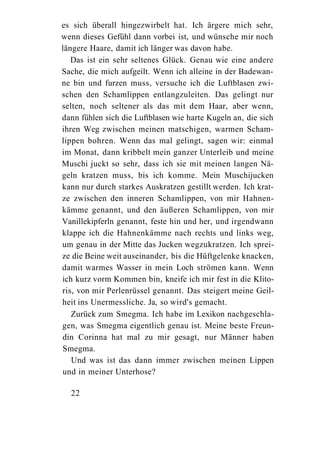 es sich überall hingezwirbelt hat. Ich ärgere mich sehr,
wenn dieses Gefühl dann vorbei ist, und wünsche mir noch
längere Haare, damit ich länger was davon habe.
   Das ist ein sehr seltenes Glück. Genau wie eine andere
Sache, die mich aufgeilt. Wenn ich alleine in der Badewan-
ne bin und furzen muss, versuche ich die Luftblasen zwi-
schen den Schamlippen entlangzuleiten. Das gelingt nur
selten, noch seltener als das mit dem Haar, aber wenn,
dann fühlen sich die Luftblasen wie harte Kugeln an, die sich
ihren Weg zwischen meinen matschigen, warmen Scham-
lippen bohren. Wenn das mal gelingt, sagen wir: einmal
im Monat, dann kribbelt mein ganzer Unterleib und meine
Muschi juckt so sehr, dass ich sie mit meinen langen Nä-
geln kratzen muss, bis ich komme. Mein Muschijucken
kann nur durch starkes Auskratzen gestillt werden. Ich krat-
ze zwischen den inneren Schamlippen, von mir Hahnen-
kämme genannt, und den äußeren Schamlippen, von mir
Vanillekipferln genannt, feste hin und her, und irgendwann
klappe ich die Hahnenkämme nach rechts und links weg,
um genau in der Mitte das Jucken wegzukratzen. Ich sprei-
ze die Beine weit auseinander, bis die Hüftgelenke knacken,
damit warmes Wasser in mein Loch strömen kann. Wenn
ich kurz vorm Kommen bin, kneife ich mir fest in die Klito-
ris, von mir Perlenrüssel genannt. Das steigert meine Geil-
heit ins Unermessliche. Ja, so wird's gemacht.
   Zurück zum Smegma. Ich habe im Lexikon nachgeschla-
gen, was Smegma eigentlich genau ist. Meine beste Freun-
din Corinna hat mal zu mir gesagt, nur Männer haben
Smegma.
   Und was ist das dann immer zwischen meinen Lippen
und in meiner Unterhose?

  22
 