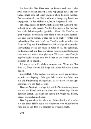 Ich hole die Plastikbox von der Fensterbank und ziehe
zwei Wattevierecke und ein Stück Papiertuch raus. Bei der
Gelegenheit sehe ich auch meinen alten Tampon wieder.
Der kann da mal raus. Hat bestimmt schon genug Bakterien
abgegeben. In den Müll damit, bevor ihn jemand sieht.
   Ich sehe, dass es in der Plastikbox schwitzt. Auf der Fens-
terbank ist es sehr warm. An den Innenseiten der Box ha-
ben sich Schwitzeperlen gebildet. Wenn die Tropfen zu
groß werden, können sie sich nicht mehr am Rand festhal-
ten und laufen runter, wobei sie noch mehr Tropfen mit
sich reißen. Der runterlaufende Tropfen sucht sich den ein-
fachsten Weg und hinterlässt eine zickzackige Minispur der
Verwüstung, wie es ein Fluss im Großen tut, nur schneller.
Da können sich die Tropfen wieder zusammenschließen zu
einer warmen stinkenden gärenden Pfütze und neue Dampf-
tropfen hochschicken zum Festhalten an der Wand. Wer am
längsten oben bleibt...
   Ich muss mein Hemdchen untersuchen. Wenn da Blut
dran ist, flippe ich aus. Ich frage auf keinen Fall nach einem
neuen.
   Zum Glück. Alles sauber. Ich hatte es noch gar nicht un-
ter mir zurechtgelegt. Sehr gut. Ich rutsche zur Seite, um
mir die Bescherung anzugucken. Ist nicht so viel rausge-
kommen, wie ich dachte. Gut.
   Das eine Watteviereck lege ich mit der Watteseite nach un-
ten und der Plastikseite nach oben, das andere lege ich an-
dersrum darauf. Das kann ich schon mit Augen zu. Schön,
wieder was zu tun zu haben.
   Das Papiertuch reiße ich in der Mitte durch und wische
mit der einen Hälfte feste und effektiv in den Muschifalten
rum, um so viel Blut wie möglich da wegzurubbeln.

  202
 