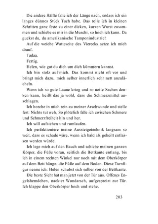 Die andere Hälfte falte ich der Länge nach, sodass ich ein
langes dünnes Stück Tuch habe. Das rolle ich in kleinen
Schritten ganz feste zu einer dicken, kurzen Wurst zusam-
men und schiebe es mir in die Muschi, so hoch ich kann. Da
guckst du, du amerikanische Tamponindustrie!
   Auf die weiche Watteseite des Vierecks setze ich mich
drauf.
   Tadaa.
   Fertig.
   Helen, wie gut du dich um dich kümmern kannst.
   Ich bin stolz auf mich. Das kommt nicht oft vor und
bringt mich dazu, mich selber innerlich sehr nett anzulä-
cheln.
   Wenn ich so gute Laune krieg und so nette Sachen den-
ken kann, heißt das ja wohl, dass die Schmerzmittel an-
schlagen.
   Ich horche in mich rein zu meiner Arschwunde und stelle
fest: Nichts tut weh. So plötzlich falle ich zwischen Schmerz
und Schmerzfreiheit hin und her.
   Ich will aufstehen und rumlaufen.
   Ich perfektioniere meine Aussteigetechnik langsam so
weit, dass es schade wäre, wenn ich bald als geheilt entlas-
sen werden würde.
   Ich lege mich auf den Bauch und schiebe meinen ganzen
Körper, die Füße voran, seitlich die Bettkante entlang, bis
ich in einem rechten Winkel nur noch mit dem Oberkörper
auf dem Bett hänge, die Füße auf dem Boden. Diese Turnfi-
gur nenne ich: Helen schubst sich selber von der Bettkante.
   Die beste Sicht hat man jetzt von der Tür aus. Offenes En-
gelshemdchen, nackter Wundarsch, aufgespreizt zur Tür.
Ich klappe den Oberkörper hoch und stehe.

                                                      203
 