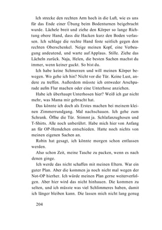 Ich strecke den rechten Arm hoch in die Luft, wie es uns
für das Ende einer Übung beim Bodenturnen beigebracht
wurde. Lächele breit und ziehe den Körper so lange Rich-
tung obere Hand, dass die Hacken kurz den Boden verlas-
sen. Ich schlage die rechte Hand feste seitlich gegen den
rechten Oberschenkel. Neige meinen Kopf, eine Verbeu-
gung andeutend, und warte auf Applaus. Stille. Ziehe das
Lächeln zurück. Naja, Helen, die besten Sachen machst du
immer, wenn keiner guckt. So bist du.
   Ich habe keine Schmerzen und will meinen Körper be-
wegen. Wo gehe ich hin? Nicht vor die Tür. Keine Lust, an-
dere zu treffen. Außerdem müsste ich entweder Arschpa-
rade aufm Flur machen oder eine Unterhose anziehen.
   Habe ich überhaupt Unterhosen hier? Weiß ich gar nicht
mehr, was Mama mir gebracht hat.
   Das könnte ich doch als Erstes machen bei meinem klei-
nen Zimmerrundgang. Mal nachschauen. Ich gehe zum
Schrank. Öffne die Tür. Stimmt ja. Schlafanzughosen und
T-Shirts. Alle noch unberührt. Habe mich hier von Anfang
an für OP-Hemdchen entschieden. Hatte noch nichts von
meinen eigenen Sachen an.
   Robin hat gesagt, ich könnte morgen schon entlassen
werden.
   Also schon Zeit, meine Tasche zu packen, wenn es nach
denen ginge.
   Ich werde das nicht schaffen mit meinen Eltern. War ein
guter Plan. Aber die kommen ja noch nicht mal wegen der
Not-OP hierher. Ich würde meinen Plan gerne weiterverfol-
gen. Aber hier wird das nicht hinhauen. Die kommen zu
selten, und ich müsste was viel Schlimmeres haben, damit
ich länger bleiben kann. Die lassen mich nicht lang genug

  204
 
