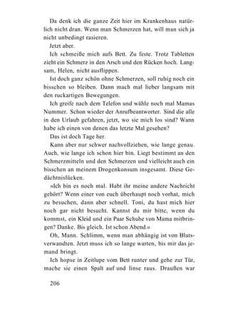 Da denk ich die ganze Zeit hier im Krankenhaus natür-
lich nicht dran. Wenn man Schmerzen hat, will man sich ja
nicht unbedingt rasieren.
   Jetzt aber.
   Ich schmeiße mich aufs Bett. Zu feste. Trotz Tabletten
zieht ein Schmerz in den Arsch und den Rücken hoch. Lang-
sam, Helen, nicht ausflippen.
   Ist doch ganz schön ohne Schmerzen, soll ruhig noch ein
bisschen so bleiben. Dann mach mal lieber langsam mit
den ruckartigen Bewegungen.
   Ich greife nach dem Telefon und wähle noch mal Mamas
Nummer. Schon wieder der Anrufbeantworter. Sind die alle
in den Urlaub gefahren, jetzt, wo sie mich los sind? Wann
habe ich einen von denen das letzte Mal gesehen?
   Das ist doch Tage her.
   Kann aber nur schwer nachvollziehen, wie lange genau.
Auch, wie lange ich schon hier bin. Liegt bestimmt an den
Schmerzmitteln und den Schmerzen und vielleicht auch ein
bisschen an meinem Drogenkonsum insgesamt. Diese Ge-
dächtnislücken.
   »Ich bin es noch mal. Habt ihr meine andere Nachricht
gehört? Wenn einer von euch überhaupt noch vorhat, mich
zu besuchen, dann aber schnell. Toni, du hast mich hier
noch gar nicht besucht. Kannst du mir bitte, wenn du
kommst, ein Kleid und ein Paar Schuhe von Mama mitbrin-
gen? Danke. Bis gleich. Ist schon Abend.«
   Oh, Mann. Schlimm, wenn man abhängig ist von Bluts-
verwandten. Jetzt muss ich so lange warten, bis mir das je-
mand bringt.
   Ich hopse in Zeitlupe vom Bett runter und gehe zur Tür,
mache sie einen Spalt auf und linse raus. Draußen war

  206
 