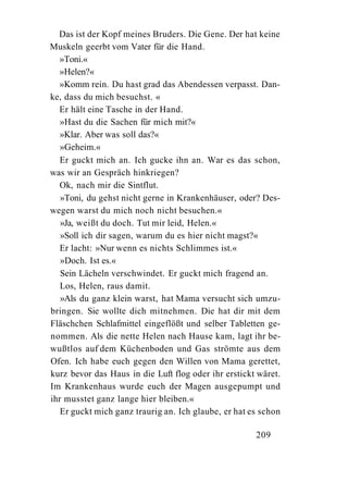 Das ist der Kopf meines Bruders. Die Gene. Der hat keine
Muskeln geerbt vom Vater für die Hand.
   »Toni.«
   »Helen?«
   »Komm rein. Du hast grad das Abendessen verpasst. Dan-
ke, dass du mich besuchst. «
  Er hält eine Tasche in der Hand.
   »Hast du die Sachen für mich mit?«
   »Klar. Aber was soll das?«
   »Geheim.«
   Er guckt mich an. Ich gucke ihn an. War es das schon,
was wir an Gespräch hinkriegen?
   Ok, nach mir die Sintflut.
   »Toni, du gehst nicht gerne in Krankenhäuser, oder? Des-
wegen warst du mich noch nicht besuchen.«
   »Ja, weißt du doch. Tut mir leid, Helen.«
   »Soll ich dir sagen, warum du es hier nicht magst?«
   Er lacht: »Nur wenn es nichts Schlimmes ist.«
   »Doch. Ist es.«
   Sein Lächeln verschwindet. Er guckt mich fragend an.
   Los, Helen, raus damit.
   »Als du ganz klein warst, hat Mama versucht sich umzu-
bringen. Sie wollte dich mitnehmen. Die hat dir mit dem
Fläschchen Schlafmittel eingeflößt und selber Tabletten ge-
nommen. Als die nette Helen nach Hause kam, lagt ihr be-
wußtlos auf dem Küchenboden und Gas strömte aus dem
Ofen. Ich habe euch gegen den Willen von Mama gerettet,
kurz bevor das Haus in die Luft flog oder ihr erstickt wäret.
Im Krankenhaus wurde euch der Magen ausgepumpt und
ihr musstet ganz lange hier bleiben.«
   Er guckt mich ganz traurig an. Ich glaube, er hat es schon

                                                      209
 