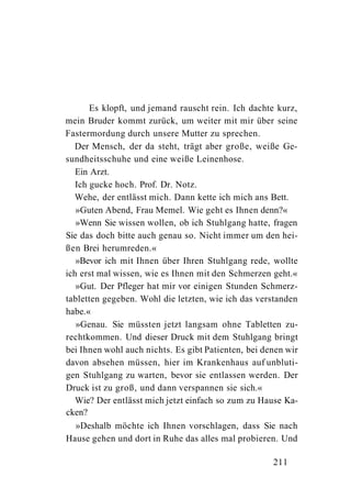 Es klopft, und jemand rauscht rein. Ich dachte kurz,
mein Bruder kommt zurück, um weiter mit mir über seine
Fastermordung durch unsere Mutter zu sprechen.
   Der Mensch, der da steht, trägt aber große, weiße Ge-
sundheitsschuhe und eine weiße Leinenhose.
   Ein Arzt.
   Ich gucke hoch. Prof. Dr. Notz.
   Wehe, der entlässt mich. Dann kette ich mich ans Bett.
   »Guten Abend, Frau Memel. Wie geht es Ihnen denn?«
   »Wenn Sie wissen wollen, ob ich Stuhlgang hatte, fragen
Sie das doch bitte auch genau so. Nicht immer um den hei-
ßen Brei herumreden.«
   »Bevor ich mit Ihnen über Ihren Stuhlgang rede, wollte
ich erst mal wissen, wie es Ihnen mit den Schmerzen geht.«
   »Gut. Der Pfleger hat mir vor einigen Stunden Schmerz-
tabletten gegeben. Wohl die letzten, wie ich das verstanden
habe.«
   »Genau. Sie müssten jetzt langsam ohne Tabletten zu-
rechtkommen. Und dieser Druck mit dem Stuhlgang bringt
bei Ihnen wohl auch nichts. Es gibt Patienten, bei denen wir
davon absehen müssen, hier im Krankenhaus auf unbluti-
gen Stuhlgang zu warten, bevor sie entlassen werden. Der
Druck ist zu groß, und dann verspannen sie sich.«
   Wie? Der entlässt mich jetzt einfach so zum zu Hause Ka-
cken?
   »Deshalb möchte ich Ihnen vorschlagen, dass Sie nach
Hause gehen und dort in Ruhe das alles mal probieren. Und

                                                     211
 