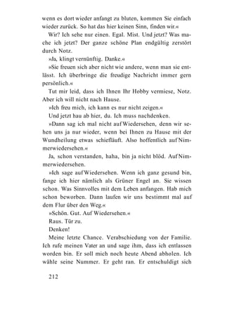 wenn es dort wieder anfangt zu bluten, kommen Sie einfach
wieder zurück. So hat das hier keinen Sinn, finden wir.«
   Wir? Ich sehe nur einen. Egal. Mist. Und jetzt? Was ma-
che ich jetzt? Der ganze schöne Plan endgültig zerstört
durch Notz.
   »Ja, klingt vernünftig. Danke.«
   »Sie freuen sich aber nicht wie andere, wenn man sie ent-
lässt. Ich überbringe die freudige Nachricht immer gern
persönlich.«
   Tut mir leid, dass ich Ihnen Ihr Hobby vermiese, Notz.
Aber ich will nicht nach Hause.
   »Ich freu mich, ich kann es nur nicht zeigen.«
   Und jetzt hau ab hier, du. Ich muss nachdenken.
   »Dann sag ich mal nicht auf Wiedersehen, denn wir se-
hen uns ja nur wieder, wenn bei Ihnen zu Hause mit der
Wundheilung etwas schiefläuft. Also hoffentlich auf Nim-
merwiedersehen.«
   Ja, schon verstanden, haha, bin ja nicht blöd. Auf Nim-
merwiedersehen.
   »Ich sage auf Wiedersehen. Wenn ich ganz gesund bin,
fange ich hier nämlich als Grüner Engel an. Sie wissen
schon. Was Sinnvolles mit dem Leben anfangen. Hab mich
schon beworben. Dann laufen wir uns bestimmt mal auf
dem Flur über den Weg.«
   »Schön. Gut. Auf Wiedersehen.«
   Raus. Tür zu.
   Denken!
   Meine letzte Chance. Verabschiedung von der Familie.
Ich rufe meinen Vater an und sage ihm, dass ich entlassen
worden bin. Er soll mich noch heute Abend abholen. Ich
wähle seine Nummer. Er geht ran. Er entschuldigt sich

  212
 