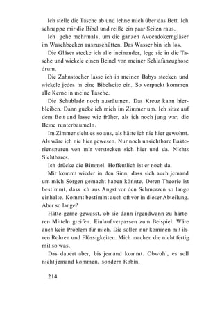 Ich stelle die Tasche ab und lehne mich über das Bett. Ich
schnappe mir die Bibel und reiße ein paar Seiten raus.
   Ich gehe mehrmals, um die ganzen Avocadokerngläser
im Waschbecken auszuschütten. Das Wasser bin ich los.
   Die Gläser stecke ich alle ineinander, lege sie in die Ta-
sche und wickele einen Beinel von meiner Schlafanzughose
drum.
   Die Zahnstocher lasse ich in meinen Babys stecken und
wickele jedes in eine Bibelseite ein. So verpackt kommen
alle Kerne in meine Tasche.
   Die Schublade noch ausräumen. Das Kreuz kann hier-
bleiben. Dann gucke ich mich im Zimmer um. Ich sitze auf
dem Bett und lasse wie früher, als ich noch jung war, die
Beine runterbaumeln.
   Im Zimmer sieht es so aus, als hätte ich nie hier gewohnt.
Als wäre ich nie hier gewesen. Nur noch unsichtbare Bakte-
rienspuren von mir verstecken sich hier und da. Nichts
Sichtbares.
   Ich drücke die Bimmel. Hoffentlich ist er noch da.
   Mir kommt wieder in den Sinn, dass sich auch jemand
um mich Sorgen gemacht haben könnte. Deren Theorie ist
bestimmt, dass ich aus Angst vor den Schmerzen so lange
einhalte. Kommt bestimmt auch oft vor in dieser Abteilung.
Aber so lange?
   Hätte gerne gewusst, ob sie dann irgendwann zu härte-
ren Mitteln greifen. Einlauf verpassen zum Beispiel. Wäre
auch kein Problem für mich. Die sollen nur kommen mit ih-
ren Rohren und Flüssigkeiten. Mich machen die nicht fertig
mit so was.
   Das dauert aber, bis jemand kommt. Obwohl, es soll
nicht jemand kommen, sondern Robin.

  214
 