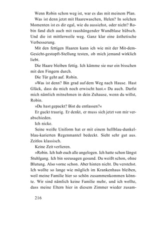 Wenn Robin schon weg ist, war es das mit meinem Plan.
   Was ist denn jetzt mit Haarewaschen, Helen? In solchen
Momenten ist es dir egal, wie du aussiehst, oder nicht? Ro-
bin fand dich auch mit raushängender Wundblase hübsch.
Und die ist mittlerweile weg. Ganz klar eine ästhetische
Verbesserung.
   Mit den fettigen Haaren kann ich wie mit der Mit-dem-
Gesicht-gestopft-Stellung testen, ob mich jemand wirklich
liebt.
   Die Haare bleiben fettig. Ich kämme sie nur ein bisschen
mit den Fingern durch.
   Die Tür geht auf. Robin.
   »Was ist denn? Bin grad auf dem Weg nach Hause. Hast
Glück, dass du mich noch erwischt hast.« Du auch. Darfst
mich nämlich mitnehmen in dein Zuhause, wenn du willst,
Robin.
   »Du hast gepackt? Bist du entlassen?«
   Er guckt traurig. Er denkt, er muss sich jetzt von mir ver-
abschieden.
   Ich nicke.
   Seine weiße Uniform hat er mit einem hellblau-dunkel-
blau-karierten Regenmantel bedeckt. Sieht sehr gut aus.
Zeitlos klassisch.
   Keine Zeit verlieren.
   »Robin. Ich hab euch alle angelogen. Ich hatte schon längst
Stuhlgang. Ich bin sozusagen gesund. Du weißt schon, ohne
Blutung. Also vorne schon. Aber hinten nicht. Du verstehst.
Ich wollte so lange wie möglich im Krankenhaus bleiben,
weil meine Familie hier so schön zusammenkommen könn-
te. Wir sind nämlich keine Familie mehr, und ich wollte,
dass meine Eltern hier in diesem Zimmer wieder zusam-

  216
 